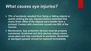 What causes eye injuries?
 70% of accidents resulted from flying or falling objects or
sparks striking the eye. Injured workers estimated that
nearly three- fifths of the objects were smaller than a
pinhead. Contact with chemicals caused one-fifth of the
injuries.
 Maintenance. Eye protection devices must be properly
maintained. Scratched and dirty devices reduce vision,
cause glare and may contribute to accidents. Scratched
or damaged eyewear should be replaced immediately.
 