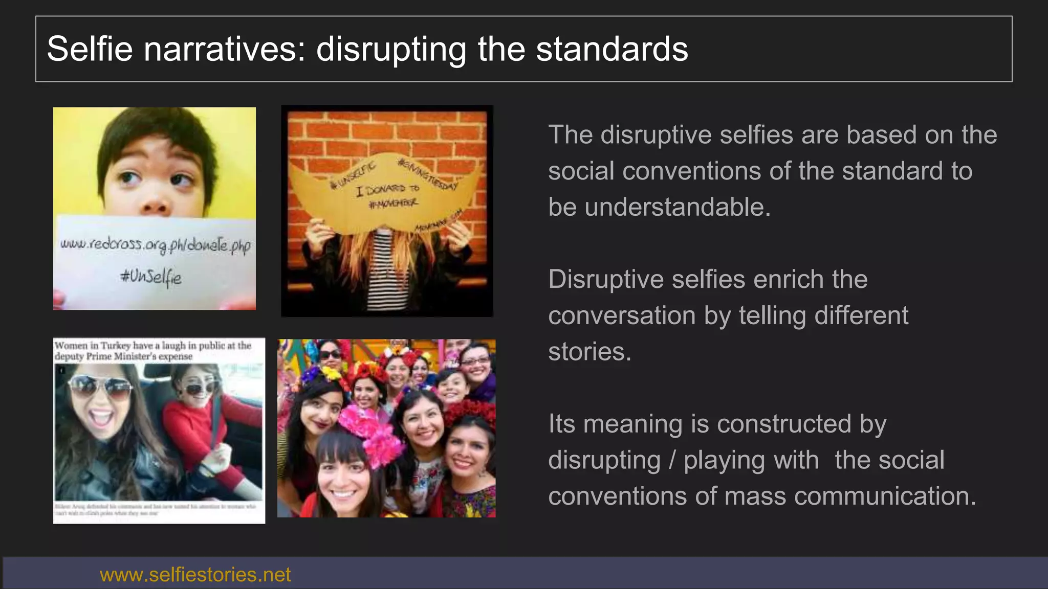 Selfie narratives: disrupting the standards
The disruptive selfies are based on the
social conventions of the standard to
be understandable.
Disruptive selfies enrich the
conversation by telling different
stories.
Its meaning is constructed by
disrupting / playing with the social
conventions of mass communication.
www.selfiestories.net
 