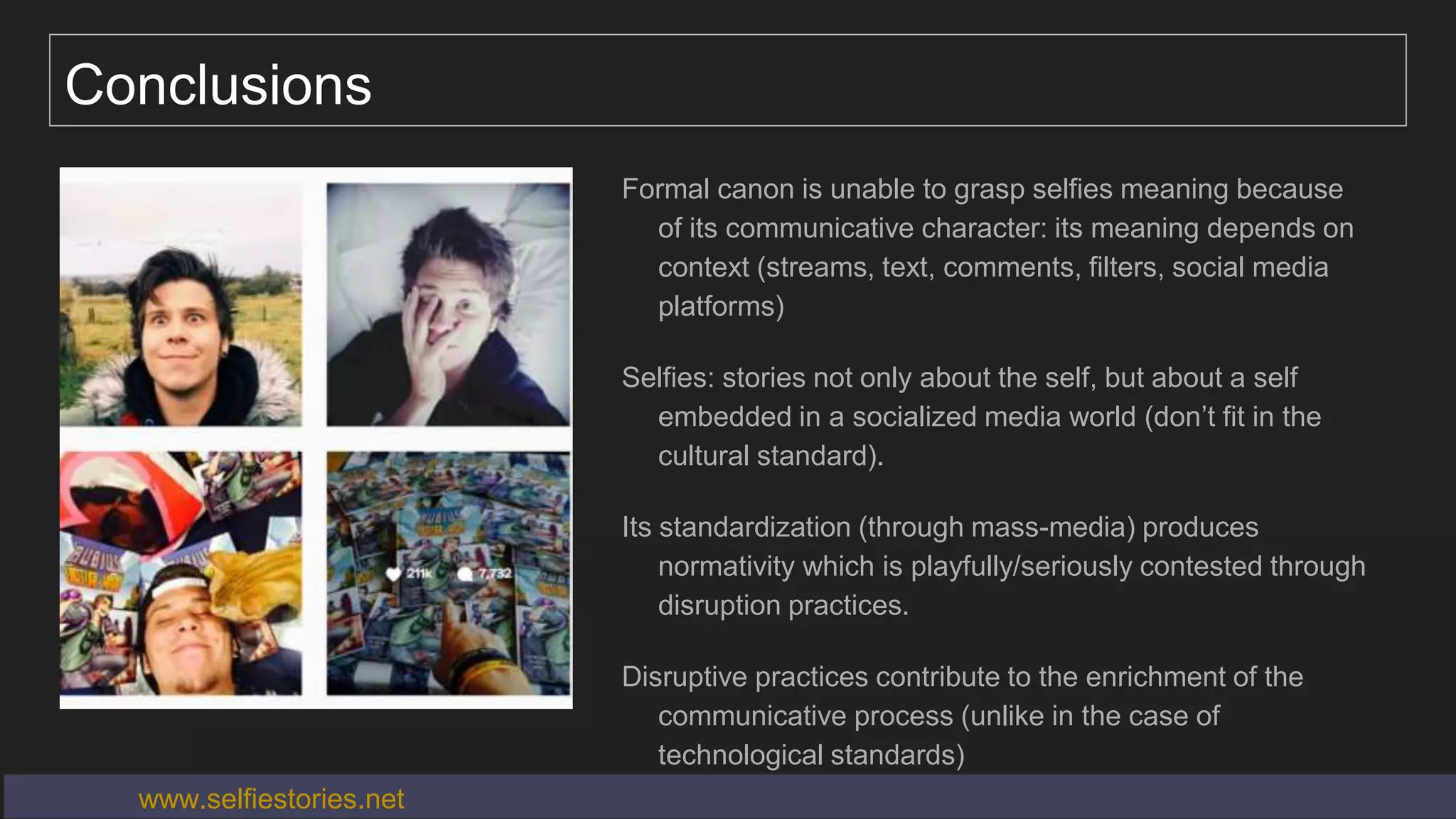 Conclusions
Formal canon is unable to grasp selfies meaning because
of its communicative character: its meaning depends on
context (streams, text, comments, filters, social media
platforms)
Selfies: stories not only about the self, but about a self
embedded in a socialized media world (don’t fit in the
cultural standard).
Its standardization (through mass-media) produces
normativity which is playfully/seriously contested through
disruption practices.
Disruptive practices contribute to the enrichment of the
communicative process (unlike in the case of
technological standards)
www.selfiestories.net
 