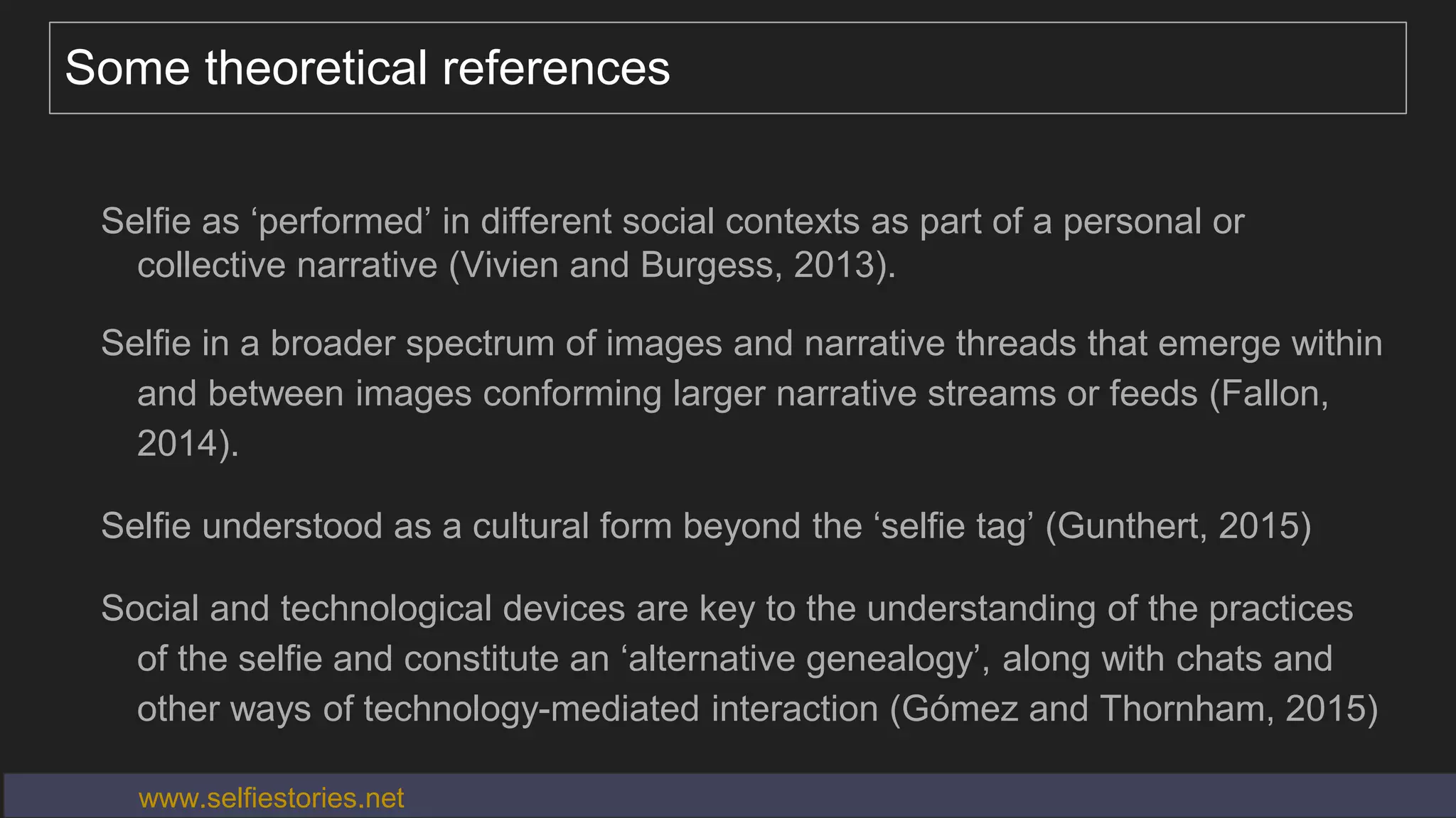 Some theoretical references
Selfie as ‘performed’ in different social contexts as part of a personal or
collective narrative (Vivien and Burgess, 2013).
Selfie in a broader spectrum of images and narrative threads that emerge within
and between images conforming larger narrative streams or feeds (Fallon,
2014).
Selfie understood as a cultural form beyond the ‘selfie tag’ (Gunthert, 2015)
Social and technological devices are key to the understanding of the practices
of the selfie and constitute an ‘alternative genealogy’, along with chats and
other ways of technology-mediated interaction (Gómez and Thornham, 2015)
Big data needs thick data (Wang, 2013)www.selfiestories.net
 