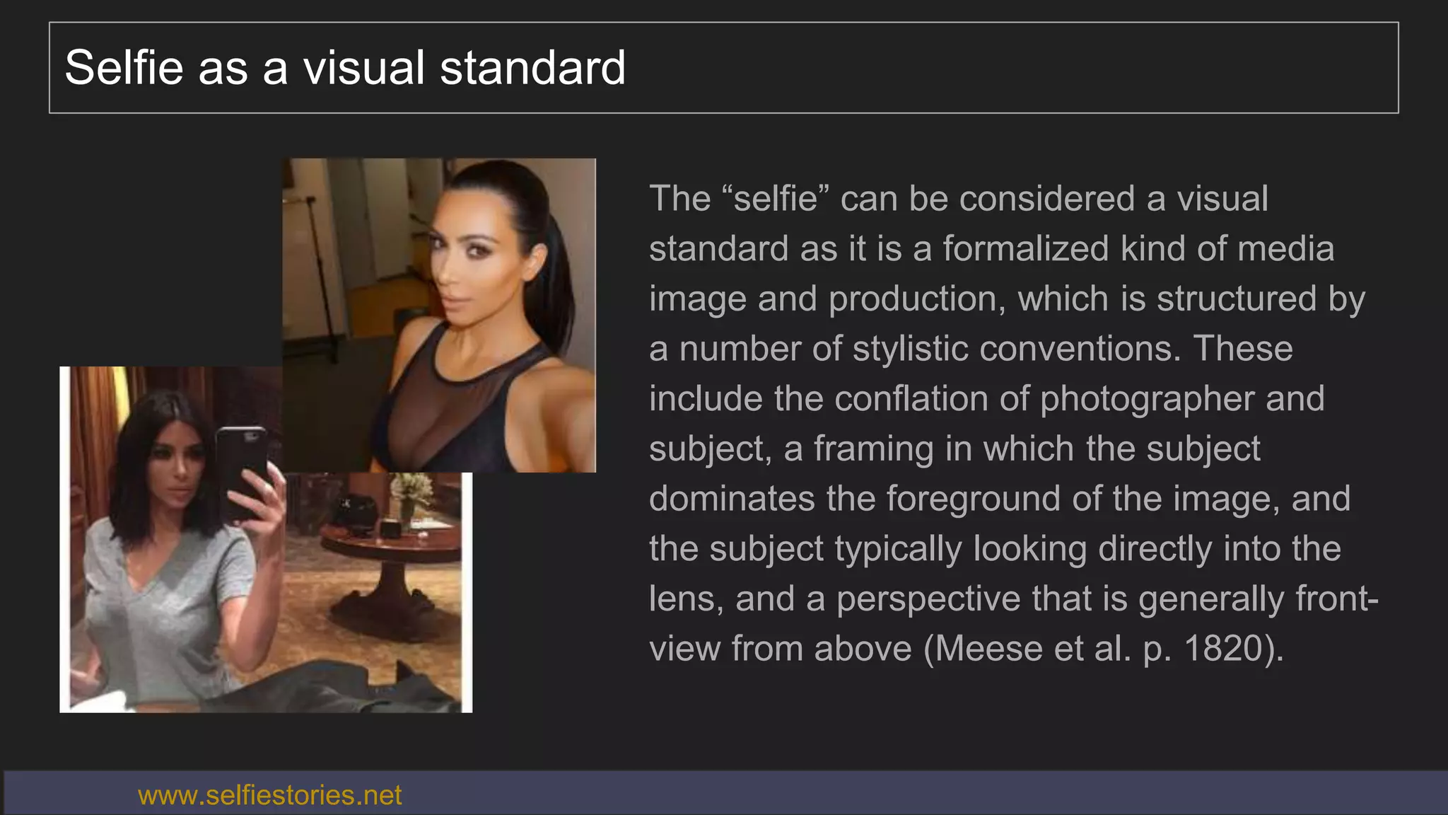 Selfie as a visual standard
The “selfie” can be considered a visual
standard as it is a formalized kind of media
image and production, which is structured by
a number of stylistic conventions. These
include the conflation of photographer and
subject, a framing in which the subject
dominates the foreground of the image, and
the subject typically looking directly into the
lens, and a perspective that is generally front-
view from above (Meese et al. p. 1820).
www.selfiestories.net
 