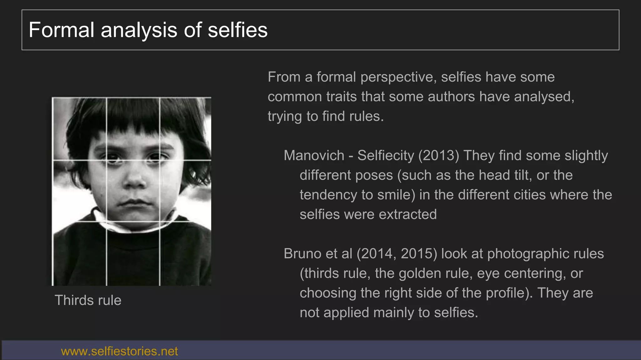 Formal analysis of selfies
From a formal perspective, selfies have some
common traits that some authors have analysed,
trying to find rules.
Manovich - Selfiecity (2013) They find some slightly
different poses (such as the head tilt, or the
tendency to smile) in the different cities where the
selfies were extracted
Bruno et al (2014, 2015) look at photographic rules
(thirds rule, the golden rule, eye centering, or
choosing the right side of the profile). They are
not applied mainly to selfies.
www.selfiestories.net
Thirds rule
 