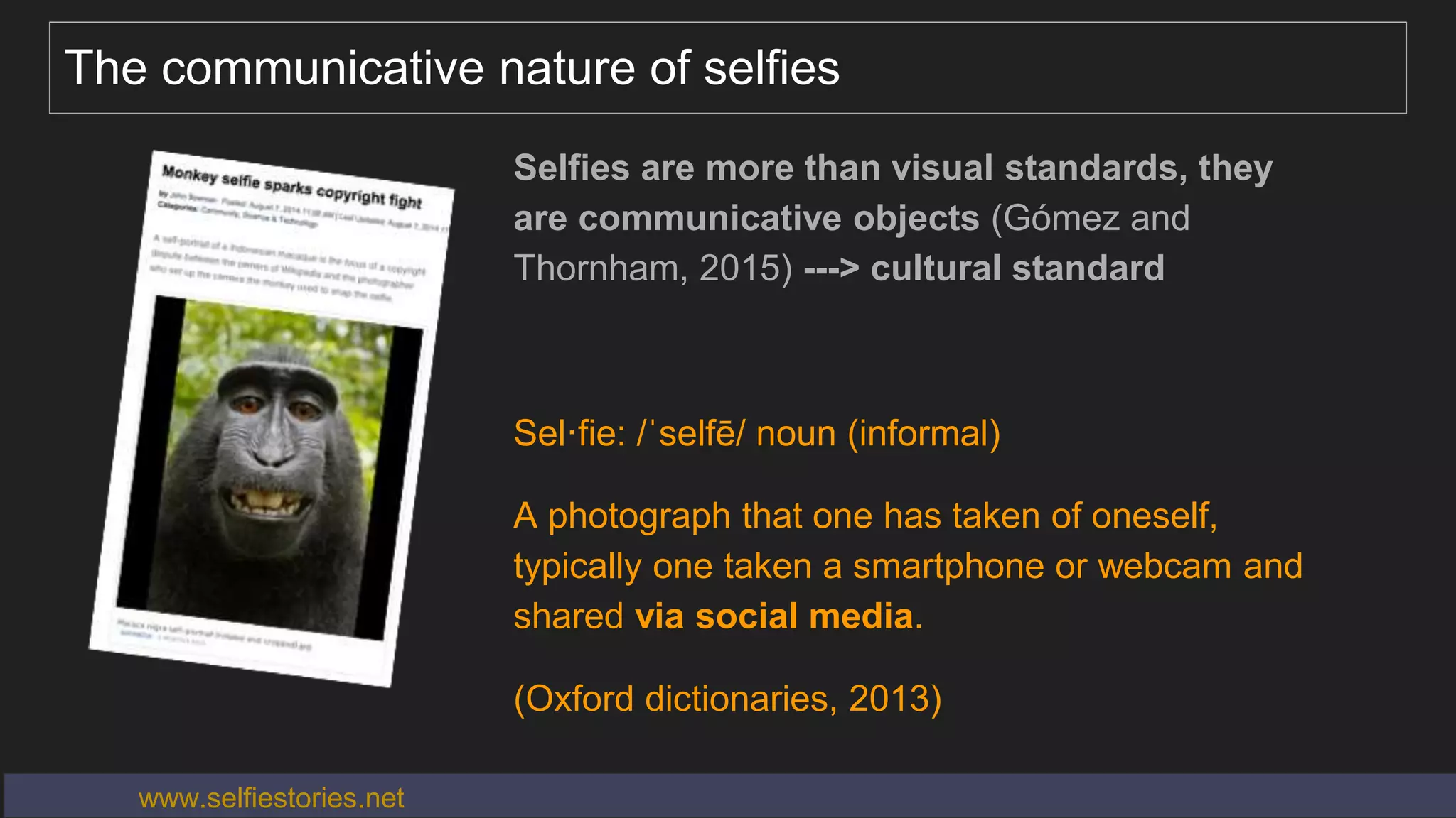 The communicative nature of selfies
Selfies are more than visual standards, they
are communicative objects (Gómez and
Thornham, 2015) ---> cultural standard
Sel·fie: /ˈselfē/ noun (informal)
A photograph that one has taken of oneself,
typically one taken a smartphone or webcam and
shared via social media.
(Oxford dictionaries, 2013)
www.selfiestories.net
 
