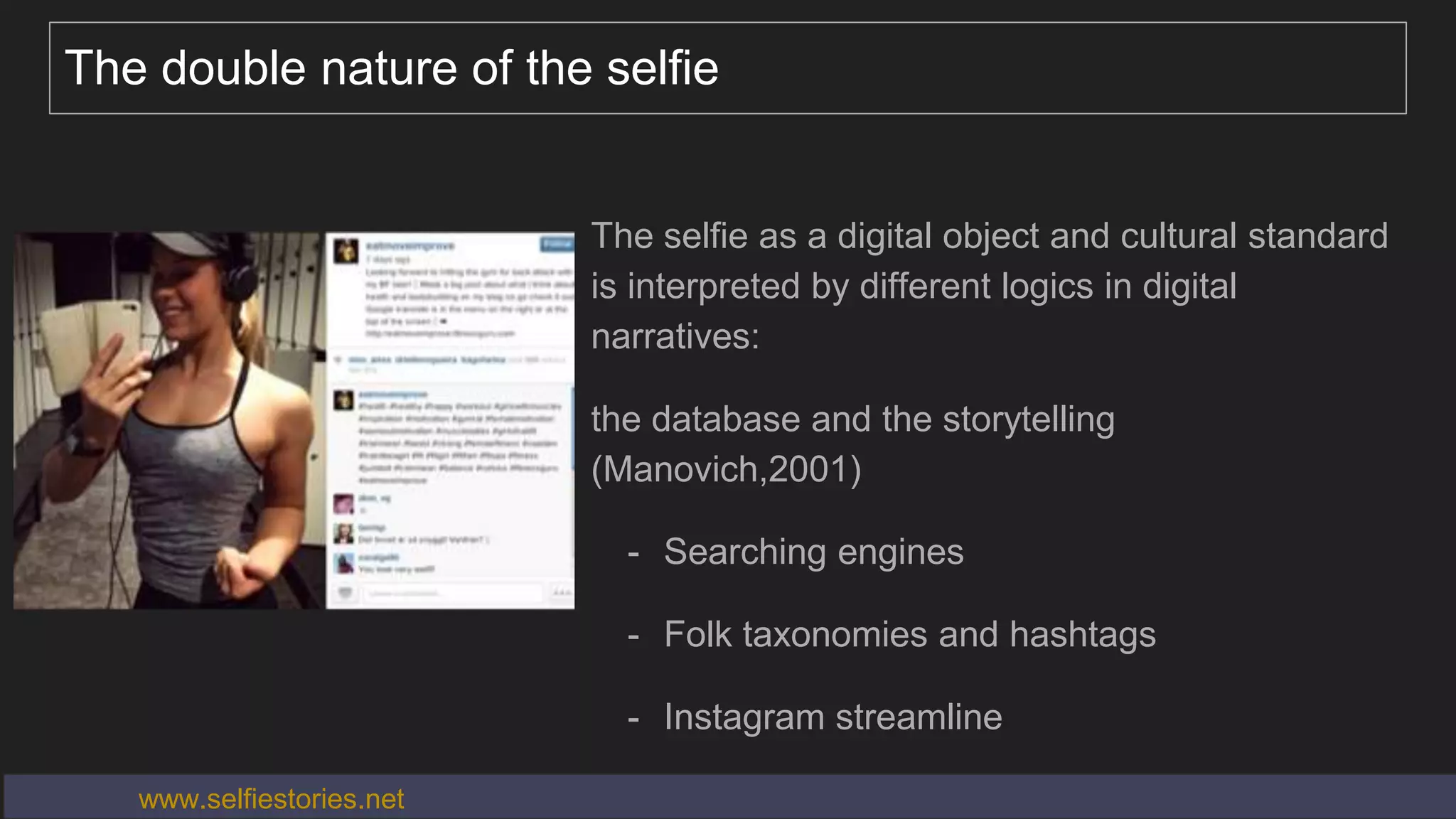 The double nature of the selfie
The selfie as a digital object and cultural standard
is interpreted by different logics in digital
narratives:
the database and the storytelling
(Manovich,2001)
- Searching engines
- Folk taxonomies and hashtags
- Instagram streamline
www.selfiestories.net
 
