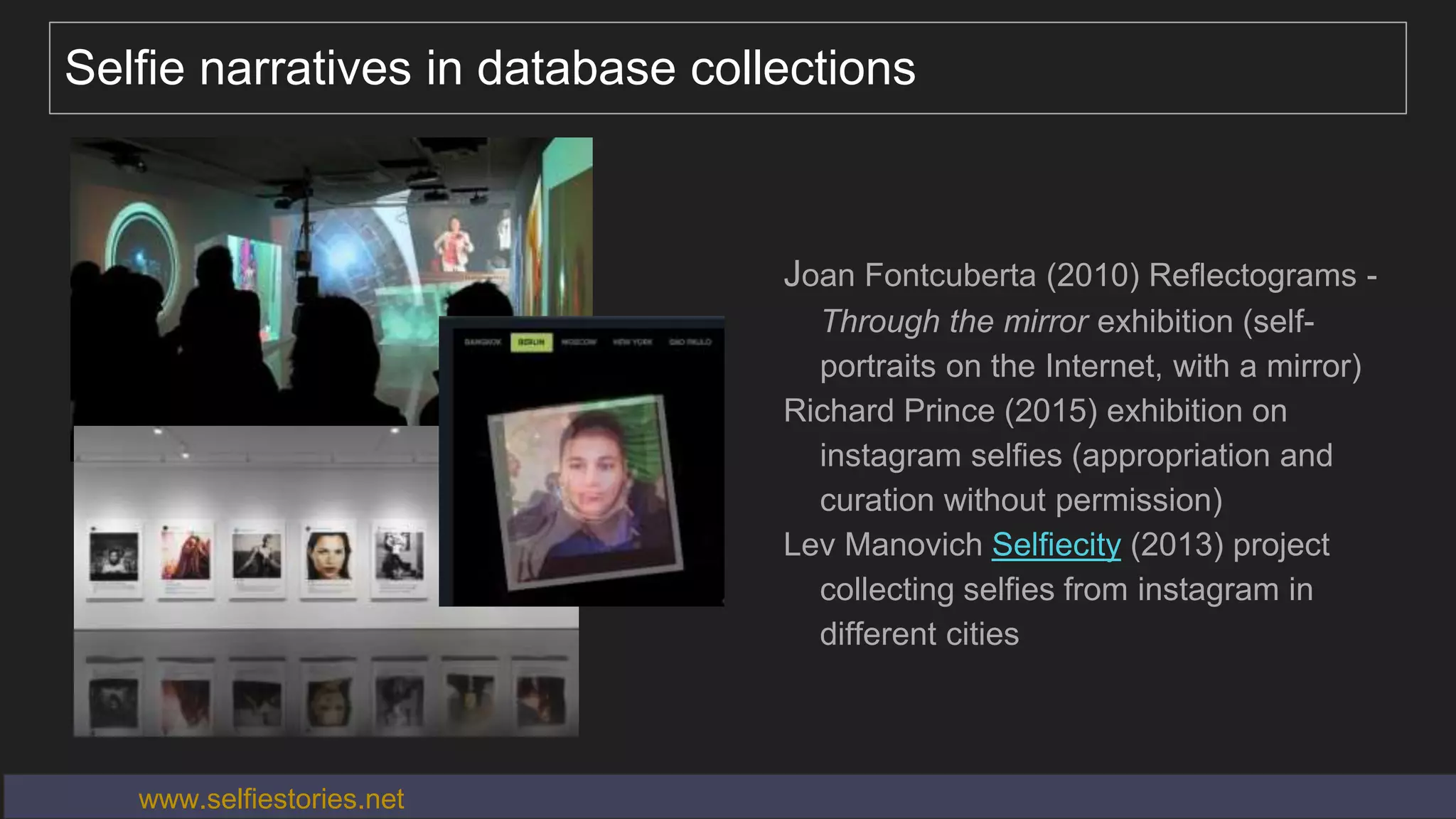 Selfie narratives in database collections
Joan Fontcuberta (2010) Reflectograms -
Through the mirror exhibition (self-
portraits on the Internet, with a mirror)
Richard Prince (2015) exhibition on
instagram selfies (appropriation and
curation without permission)
Lev Manovich Selfiecity (2013) project
collecting selfies from instagram in
different cities
www.selfiestories.net
 
