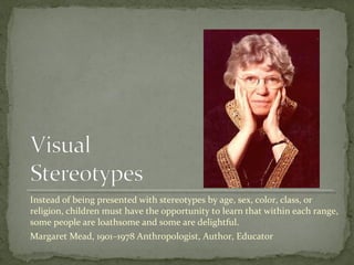 Instead of being presented with stereotypes by age, sex, color, class, or
religion, children must have the opportunity to learn that within each range,
some people are loathsome and some are delightful.
Margaret Mead, 1901–1978 Anthropologist, Author, Educator
 
