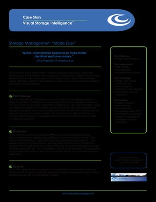 Case Story
              Visual Storage Intelligence
                                                               TM




Storage Management “Made Easy”

            “Quick, clear analysis helped us to make better
                     decisions and save money.”                                                The Customer:
                                                                                               A Major Food Producer
                         -- Vice President IT Infrastructure
                                                                                               The Environment:
                                                                                               • IBM DS4000
                                                                                               • NetApp NAS
Our customer is one of the nation’s leading food and beverage companies,                       • Multiple Data Centers
producing a full line of dairy and soy products. They have a large IT infrastructure
spread across 5 main data centers in the United States. Due to their complex,                  The Challenge:
widely distributed network, They needed a solution to quickly analyze and display              • Large and diverse
their SANs and NAS devices.                                                                      infrastructure
                                                                                               • Tier Ambiguity
                                                                                               • SANs and NAS utilization
                                                                                               • Error prone manual
                                                                                                 processes
   The Challenge
The Vice President of IT Infrastructure, stated “One of our challenges with our                The Solution:
large and diverse IT Infrastructure was keeping track of our storage environment.              • Weekly snapshot
Knowing which servers were using which portions of our Tier 1/Tier 2 storage, where            • Non-intrusive
our freespace existed, and making sure all of our SAN’s and NAS devices were                   • Non-disruptive
being used properly was a very complex and manual task which was error prone                   • Proactively lower TCO
as well as impossible to keep up with. Not only was this a difficult task for our              • Informed future growth
storage administrators but management did not have the information to make                     • Ease of management
our business decisions.”                                                                       • Intelligent business
                                                                                                 decisions



   The Solution
“We chose Visual Storage IntelligenceTM because it leveraged our existing
environment without requiring any additional tools or products to install”, said
Director of Architecture. Our patent-pending solution enabled them to“…get
weekly reports and charts showing exactly what the status of our DS4000 and
NetApp NAS storage arrays are, which servers are using which storage and where
potential issues may be. This is the perfect tool for our environment, it has required
no implementation time or effort and we get the reports we need whenever we
need them.”
                                                                                                 For more information
                                                                                               www.ClearTechnologies.net
                                                                                                  or call 972.906.7500

   About Us
Since 1993, our customers have relied on us to meet their hardware needs. Today, our
customers look to us to increase their organizational effectiveness by providing continuity,
infrastructure, security, and virtualization solutions.
                                                                                                                            TM




                                                                                                                            MT




                                                      www.ClearTechnologies.net
 