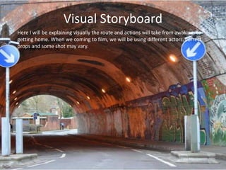 Visual Storyboard
Here I will be explaining visually the route and actions will take from awaking, to
getting home. When we coming to film, we will be using different actors, correct
propsHere somebe may vary.
      and I will shot
 