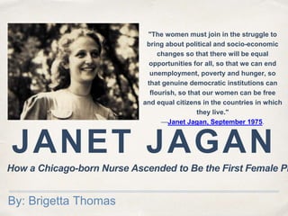 JANET JAGAN
By: Brigetta Thomas
"The women must join in the struggle to
bring about political and socio-economic
changes so that there will be equal
opportunities for all, so that we can end
unemployment, poverty and hunger, so
that genuine democratic institutions can
flourish, so that our women can be free
and equal citizens in the countries in which
they live."
—Janet Jagan, September 1975.
How a Chicago-born Nurse Ascended to Be the First Female Pr
 