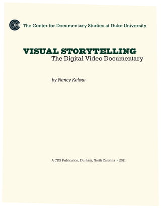 1
VISUAL STORYTELLING
VISUAL STORYTELLING
			The Digital Video Documentary
				
			by Nancy Kalow
			 A CDS Publication, Durham, North Carolina • 2011
The Center for Documentary Studies at Duke University
 