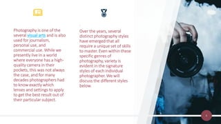 6
.
Over the years, several
distinct photography styles
have emerged that all
require a unique set of skills
to master. Even within these
specific genres of
photography, variety is
evident in the signature
styles of each individual
photographer. We will
discuss the different styles
below.
Photography is one of the
several visual arts and is also
used for journalism,
personal use, and
commercial use. While we
presently live in a world
where everyone has a high-
quality camera in their
pockets, this was not always
the case, and for many
decades photographers had
to know exactly which
lenses and settings to apply
to get the best result out of
their particular subject.
 