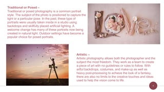 8
Traditional or Posed –
Traditional or posed photography is a common portrait
style. The subject of the photo is positioned to capture the
light or a particular pose. In the past, these type of
portraits were usually taken inside in a studio using
backdrops and skillfully placed artificial lighting. A
welcome change has many of these portraits now being
created in natural light. Outdoor settings have become a
popular choice for posed portraits.
Artistic –
Artistic photography allows both the photographer and the
subject the most freedom. They work as a team to create
a piece of art with no guidelines or rules to follow. With
artful backdrops, costumes, and make-up as well as
heavy post-processing to achieve the look of a fantasy,
there are also no limits to the creative touches and ideas
used to help the vision come to life.
 
