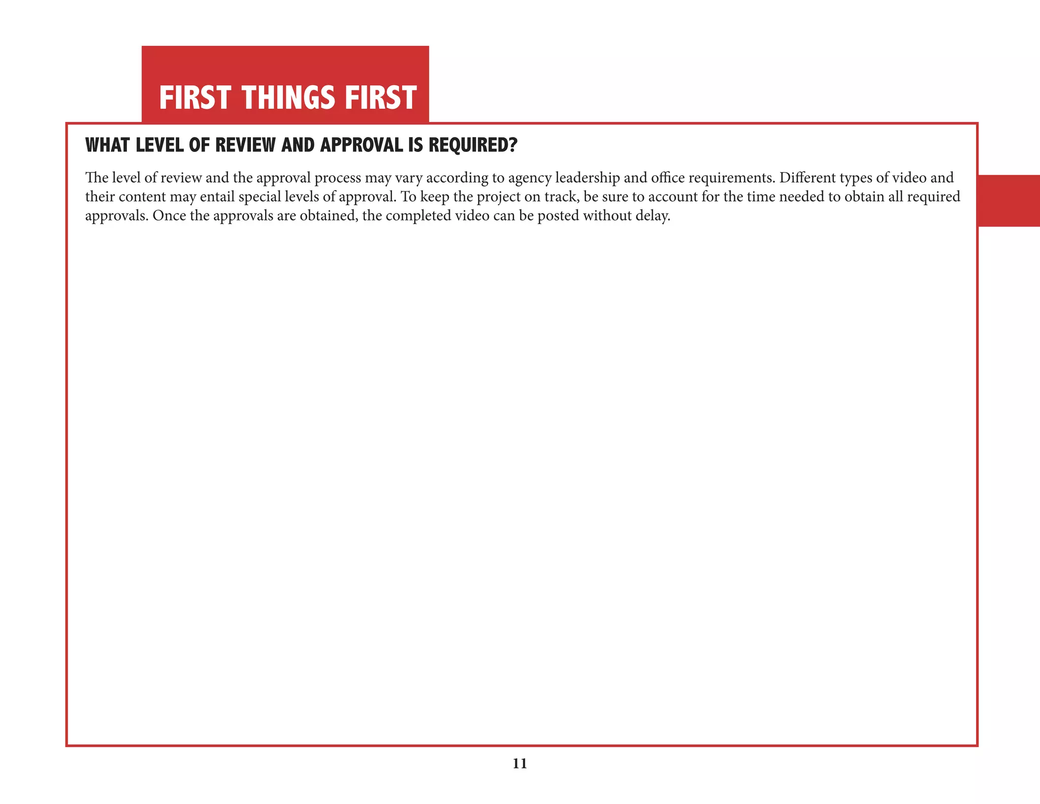 FIRST THINGS FIRST 
11 
WHAT LEVEL OF REVIEW AND APPROVAL IS REQUIRED? 
The level of review and the approval process may vary according to agency leadership and office requirements. Different types of video and 
their content may entail special levels of approval. To keep the project on track, be sure to account for the time needed to obtain all required 
approvals. Once the approvals are obtained, the completed video can be posted without delay. 
 