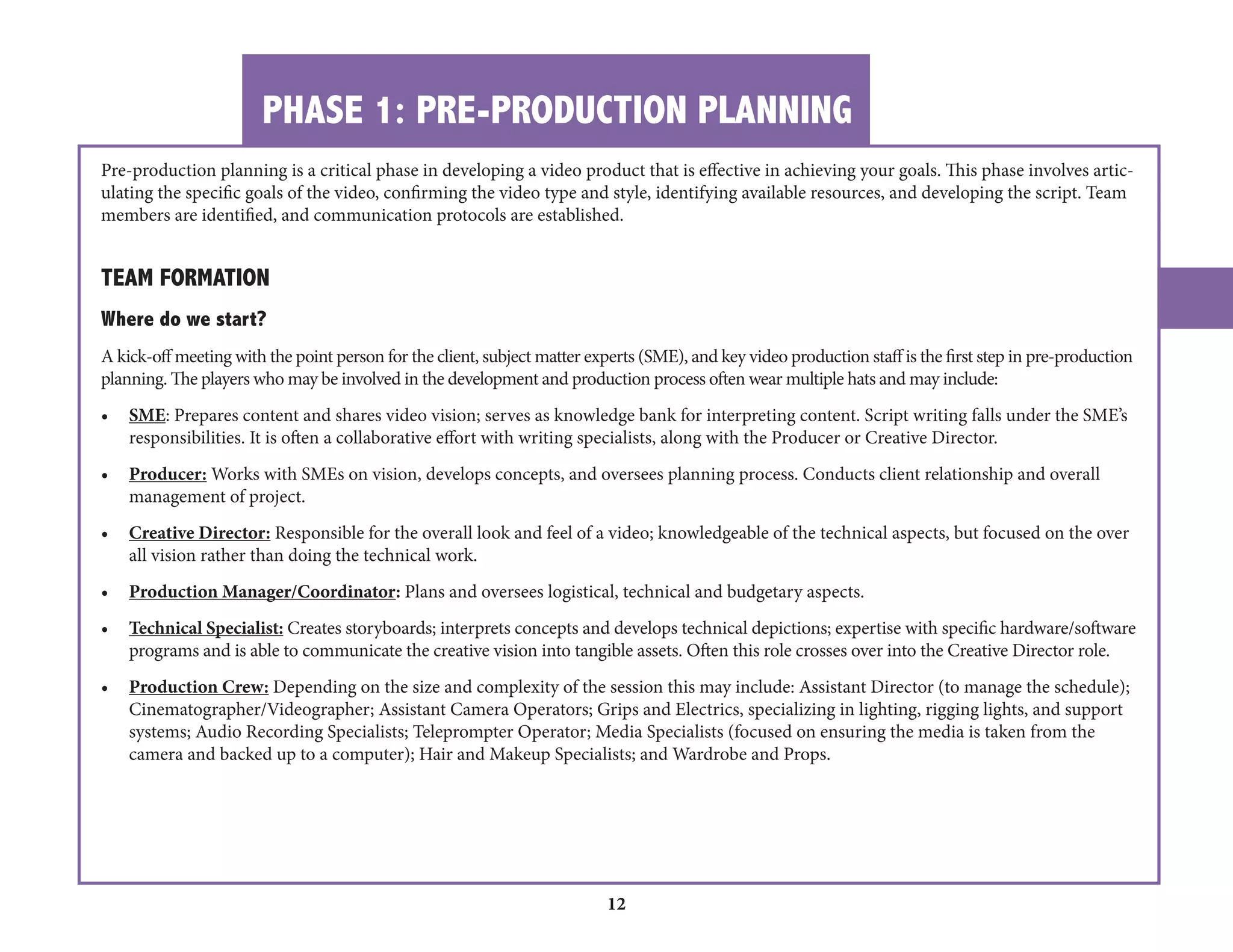 PHASE 1: PRE-PRODUCTION PLANNING 
12 
Pre-production planning is a critical phase in developing a video product that is effective in achieving your goals. This phase involves articulating 
the specific goals of the video, confirming the video type and style, identifying available resources, and developing the script. Team 
members are identified, and communication protocols are established. 
TEAM FORMATION 
Where do we start? 
A kick-off meeting with the point person for the client, subject matter experts (SME), and key video production staff is the first step in pre-production 
planning. The players who may be involved in the development and production process often wear multiple hats and may include: 
• SME: Prepares content and shares video vision; serves as knowledge bank for interpreting content. Script writing falls under the SME’s 
responsibilities. It is often a collaborative effort with writing specialists, along with the Producer or Creative Director. 
• Producer: Works with SMEs on vision, develops concepts, and oversees planning process. Conducts client relationship and overall 
management of project. 
• Creative Director: Responsible for the overall look and feel of a video; knowledgeable of the technical aspects, but focused on the over 
all vision rather than doing the technical work. 
• Production Manager/Coordinator: Plans and oversees logistical, technical and budgetary aspects. 
• Technical Specialist: Creates storyboards; interprets concepts and develops technical depictions; expertise with specific hardware/software 
programs and is able to communicate the creative vision into tangible assets. Often this role crosses over into the Creative Director role. 
• Production Crew: Depending on the size and complexity of the session this may include: Assistant Director (to manage the schedule); 
Cinematographer/Videographer; Assistant Camera Operators; Grips and Electrics, specializing in lighting, rigging lights, and support 
systems; Audio Recording Specialists; Teleprompter Operator; Media Specialists (focused on ensuring the media is taken from the 
camera and backed up to a computer); Hair and Makeup Specialists; and Wardrobe and Props. 
 