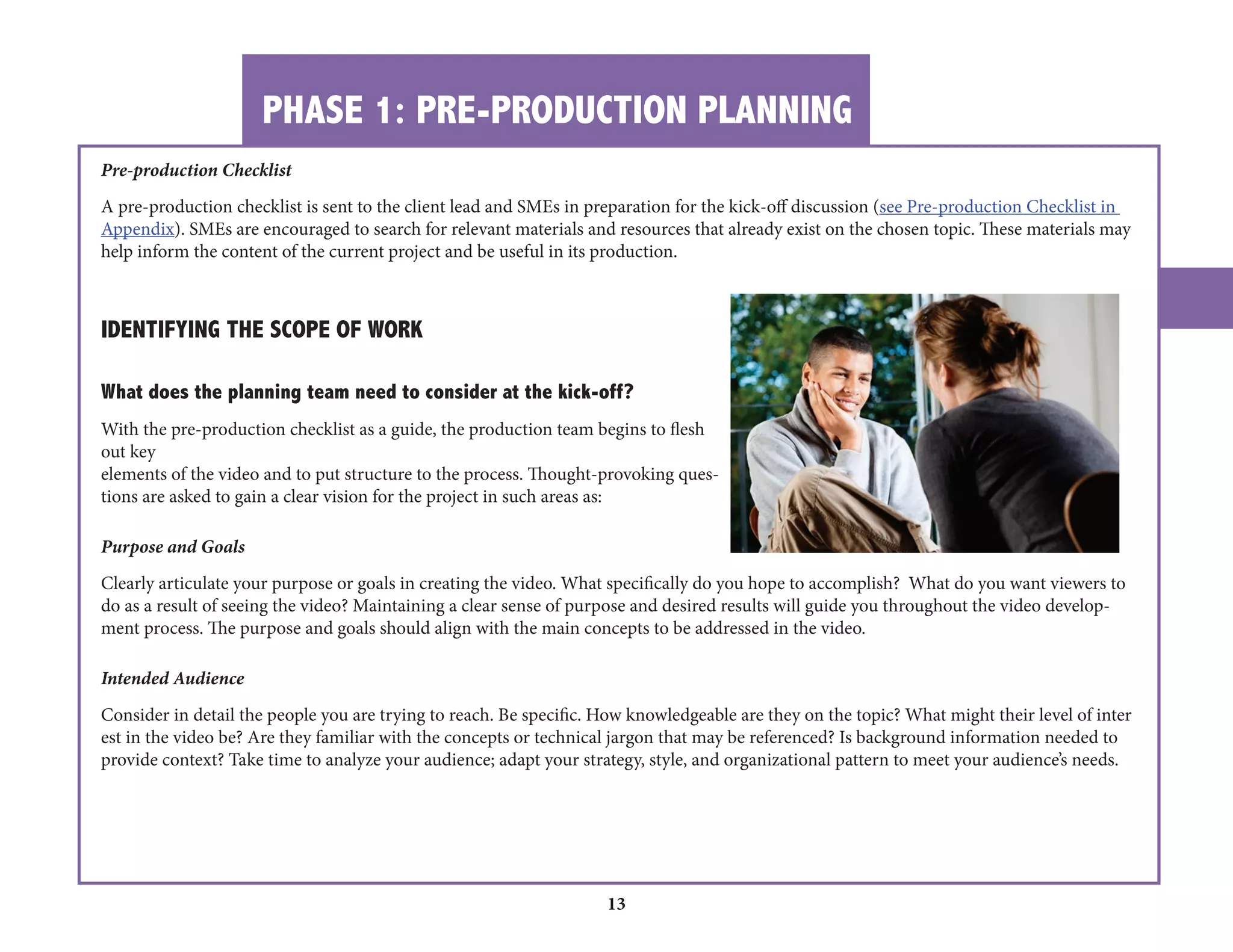 PHASE 1: PRE-PRODUCTION PLANNING 
13 
Pre-production Checklist A pre-production checklist is sent to the client lead and SMEs in preparation for the kick-off discussion (see Pre-production Checklist in Appendix). SMEs are encouraged to search for relevant materials and resources that already exist on the chosen topic. These materials may help inform the content of the current project and be useful in its production. 
IDENTIFYING THE SCOPE OF WORK What does the planning team need to consider at the kick-off? With the pre-production checklist as a guide, the production team begins to flesh out key elements of the video and to put structure to the process. Thought-provoking questions are asked to gain a clear vision for the project in such areas as: 
Purpose and Goals Clearly articulate your purpose or goals in creating the video. What specifically do you hope to accomplish? What do you want viewers to do as a result of seeing the video? Maintaining a clear sense of purpose and desired results will guide you throughout the video development process. The purpose and goals should align with the main concepts to be addressed in the video. Intended Audience Consider in detail the people you are trying to reach. Be specific. How knowledgeable are they on the topic? What might their level of interest in the video be? Are they familiar with the concepts or technical jargon that may be referenced? Is background information needed to provide context? Take time to analyze your audience; adapt your strategy, style, and organizational pattern to meet your audience’s needs.  