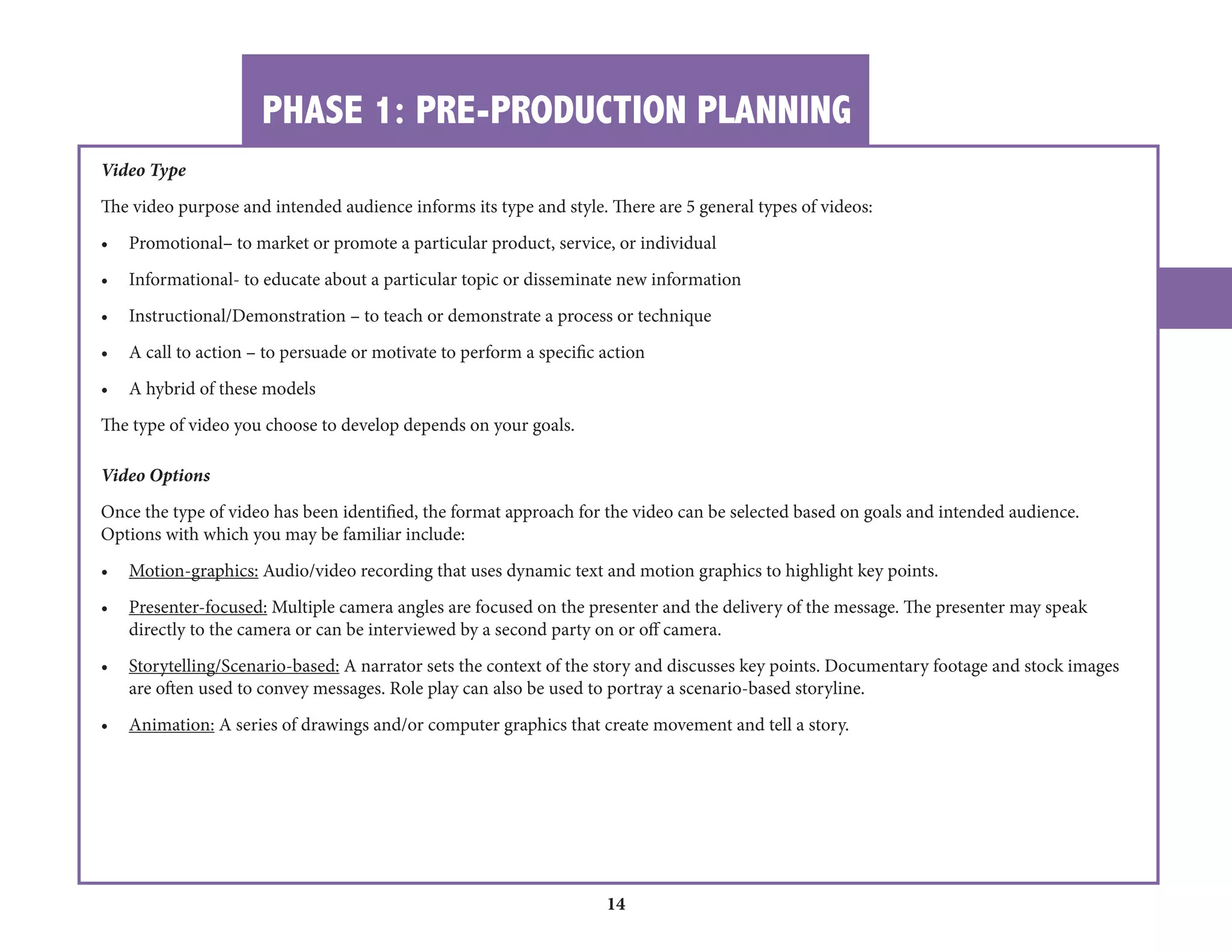 PHASE 1: PRE-PRODUCTION PLANNING 
14 
Video Type 
The video purpose and intended audience informs its type and style. There are 5 general types of videos: 
• Promotional– to market or promote a particular product, service, or individual 
• Informational- to educate about a particular topic or disseminate new information 
• Instructional/Demonstration – to teach or demonstrate a process or technique 
• A call to action – to persuade or motivate to perform a specific action 
• A hybrid of these models 
The type of video you choose to develop depends on your goals. 
Video Options 
Once the type of video has been identified, the format approach for the video can be selected based on goals and intended audience. 
Options with which you may be familiar include: 
• Motion-graphics: Audio/video recording that uses dynamic text and motion graphics to highlight key points. 
• Presenter-focused: Multiple camera angles are focused on the presenter and the delivery of the message. The presenter may speak 
directly to the camera or can be interviewed by a second party on or off camera. 
• Storytelling/Scenario-based: A narrator sets the context of the story and discusses key points. Documentary footage and stock images 
are often used to convey messages. Role play can also be used to portray a scenario-based storyline. 
• Animation: A series of drawings and/or computer graphics that create movement and tell a story. 
 