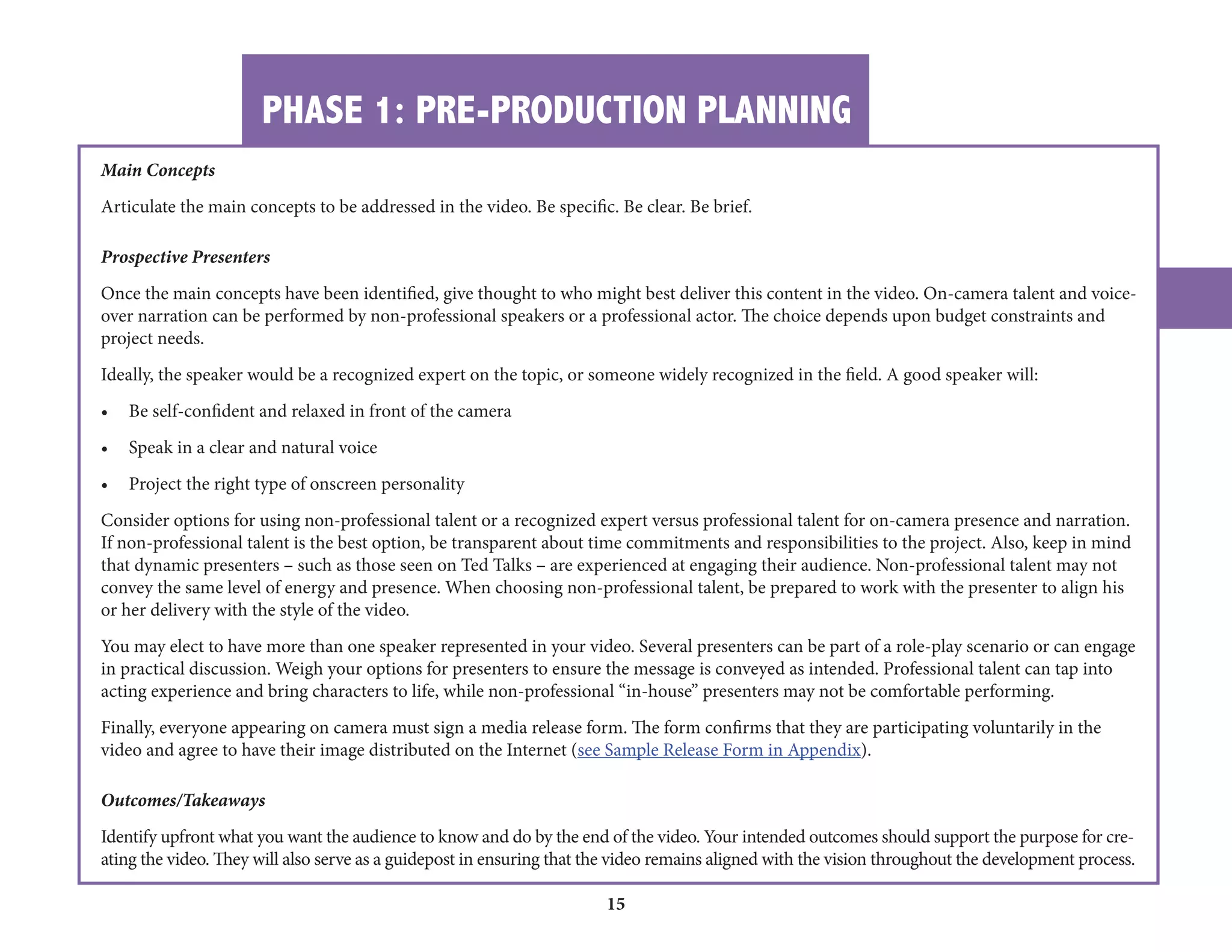 PHASE 1: PRE-PRODUCTION PLANNING 
15 
Main Concepts 
Articulate the main concepts to be addressed in the video. Be specific. Be clear. Be brief. 
Prospective Presenters 
Once the main concepts have been identified, give th 
over narration can be performed by non-professiona 
ought to who might best deliver this content in the video. On-camera talent and voicel 
speakers or a professional actor. The choice depends upon budget constraints and 
project needs. 
Ideally, the speaker would be a recognized expert on the topic, or someone widely recognized in the field. A good speaker will: 
• Be self-confident and relaxed in front of the camera 
• Speak in a clear and natural voice 
• Project the right type of onscreen personality 
Consider options for using non-professional talent or a recognized expert versus professional talent for on-camera presence and narration. 
If non-professional talent is the best option, be transparent about time commitments and responsibilities to the project. Also, keep in mind 
that dynamic presenters – such as those seen on Ted Talks – are experienced at engaging their audience. Non-professional talent may not 
convey the same level of energy and presence. When choosing non-professional talent, be prepared to work with the presenter to align his 
or her delivery with the style of the video. 
You may elect to have more than one speaker represented in your video. Several presenters can be part of a role-play scenario or can engage 
in practical discussion. Weigh your options for presenters to ensure the message is conveyed as intended. Professional talent can tap into 
acting experience and bring characters to life, while non-professional “in-house” presenters may not be comfortable performing. 
Finally, everyone appearing on camera must sign a media release form. The form confirms that they are participating voluntarily in the 
video and agree to have their image distributed on the Internet (see Sample Release Form in Appendix). 
Outcomes/Takeaways 
Identify upfront what you want the audience to know and do by the end of the video. Your intended outcomes should support the purpose for creating 
the video. They will also serve as a guidepost in ensuring that the video remains aligned with the vision throughout the development process. 
 