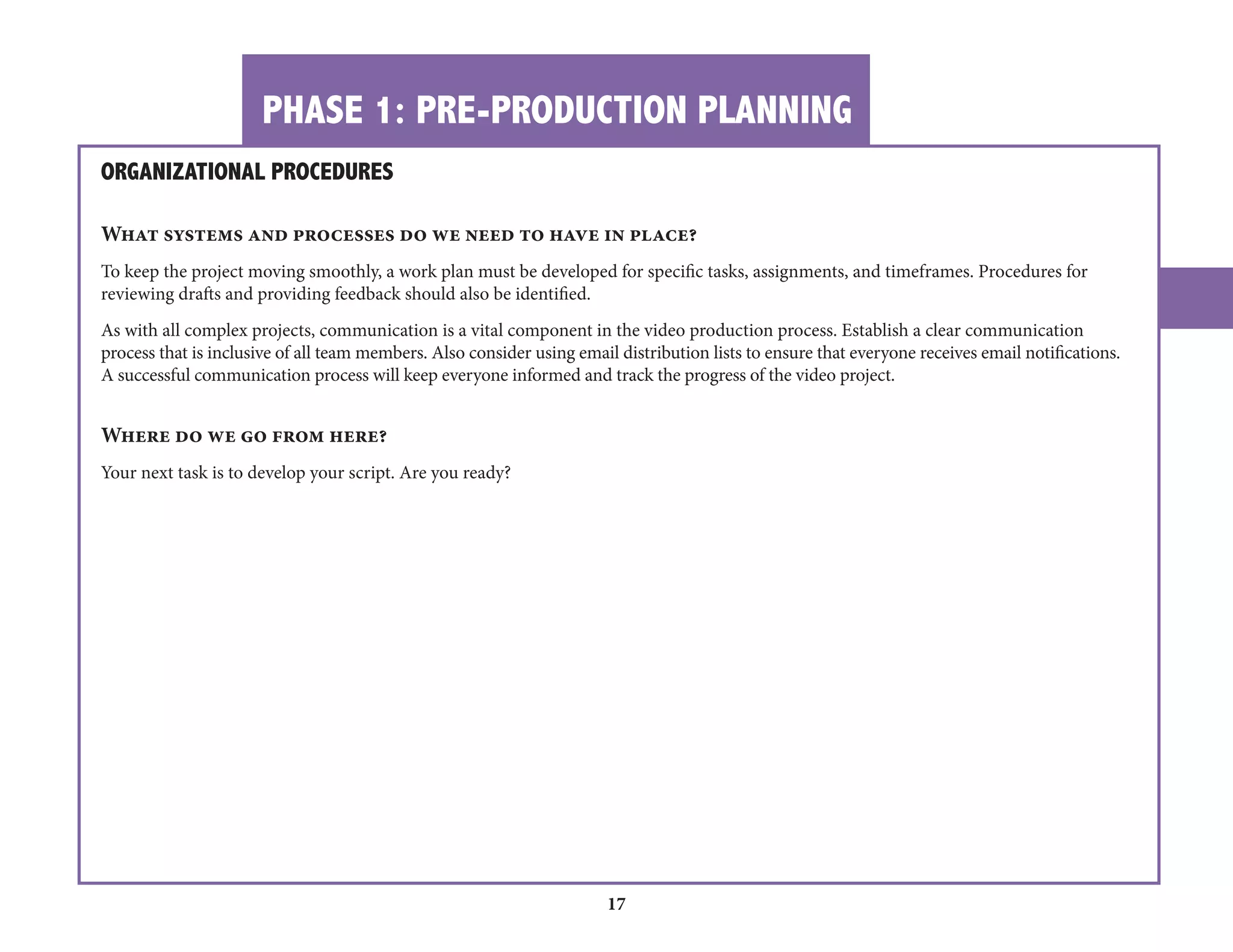 PHASE 1: PRE-PRODUCTION PLANNING 
17 
ORGANIZATIONAL PROCEDURES 
What systems and processes do we need to have in place? 
To keep the project moving smoothly, a work plan must be developed for specific tasks, assignments, and timeframes. Procedures for 
reviewing drafts and providing feedback should also be identified. 
As with all complex projects, communication is a vital component in the video production process. Establish a clear communication 
process that is inclusive of all team members. Also consider using email distribution lists to ensure that everyone receives email notifications. 
A successful communication process will keep everyone informed and track the progress of the video project. 
Where do we go from here? 
Your next task is to develop your script. Are you ready? 
 