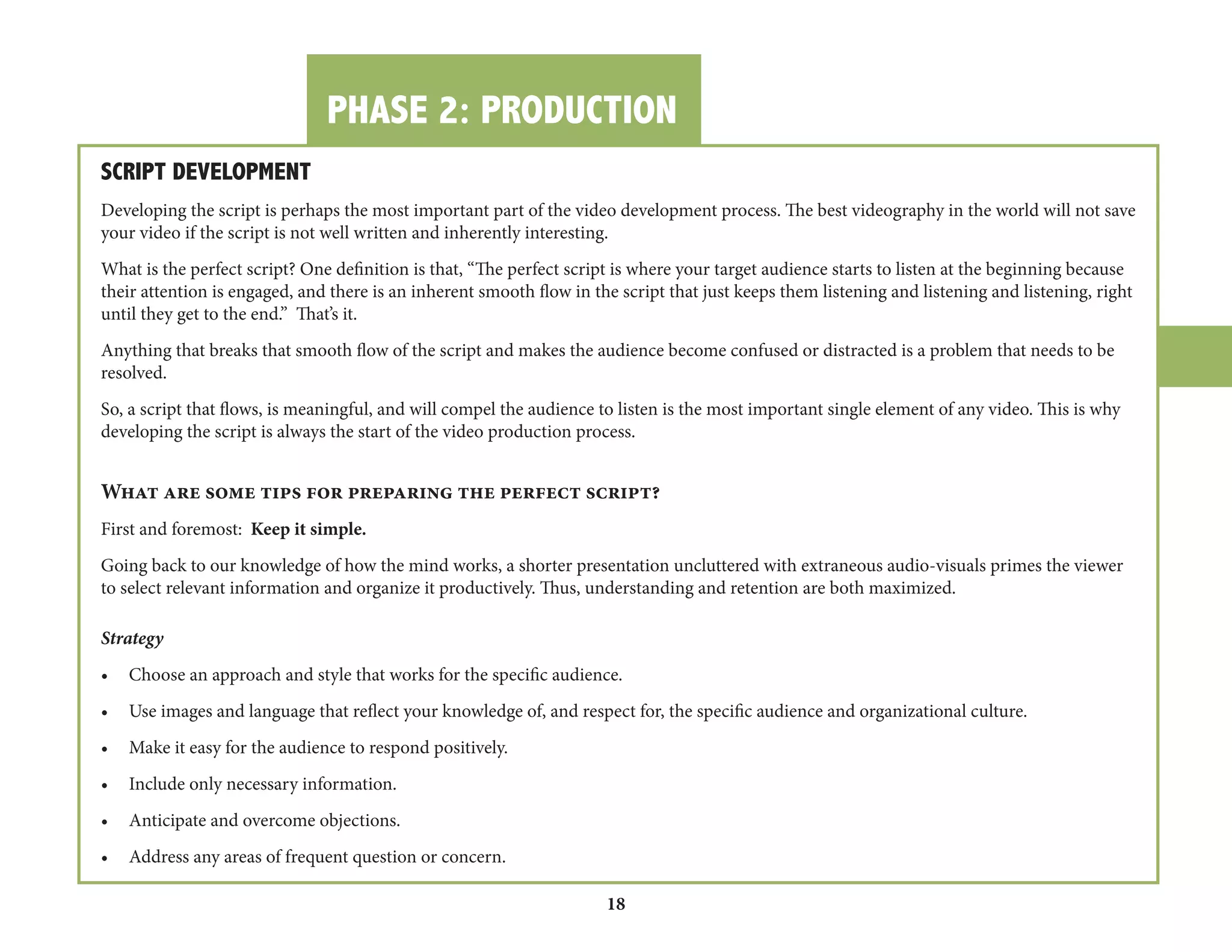PHASE 2: PRODUCTION 
18 
SCRIPT DEVELOPMENT 
Developing the script is perhaps the most important part of the video development process. The best videography in the world will not save 
your video if the script is not well written and inherently interesting. 
What is the perfect script? One definition is that, “The perfect script is where your target audience starts to listen at the beginning because 
their attention is engaged, and there is an inherent smooth flow in the script that just keeps them listening and listening and listening, right 
until they get to the end.” That’s it. 
Anything that breaks that smooth flow of the script and makes the audience become confused or distracted is a problem that needs to be 
resolved. 
So, a script that flows, is meaningful, and will compel the audience to listen is the most important single element of any video. This is why 
developing the script is always the start of the video production process. 
What are some tips for preparing the perfect script? 
First and foremost: Keep it simple. 
Going back to our knowledge of how the mind works, a shorter presentation uncluttered with extraneous audio-visuals primes the viewer 
to select relevant information and organize it productively. Thus, understanding and retention are both maximized. 
Strategy 
• Choose an approach and style that works for the specific audience. 
• Use images and language that reflect your knowledge of, and respect for, the specific audience and organizational culture. 
• Make it easy for the audience to respond positively. 
• Include only necessary information. 
• Anticipate and overcome objections. 
• Address any areas of frequent question or concern. 
 