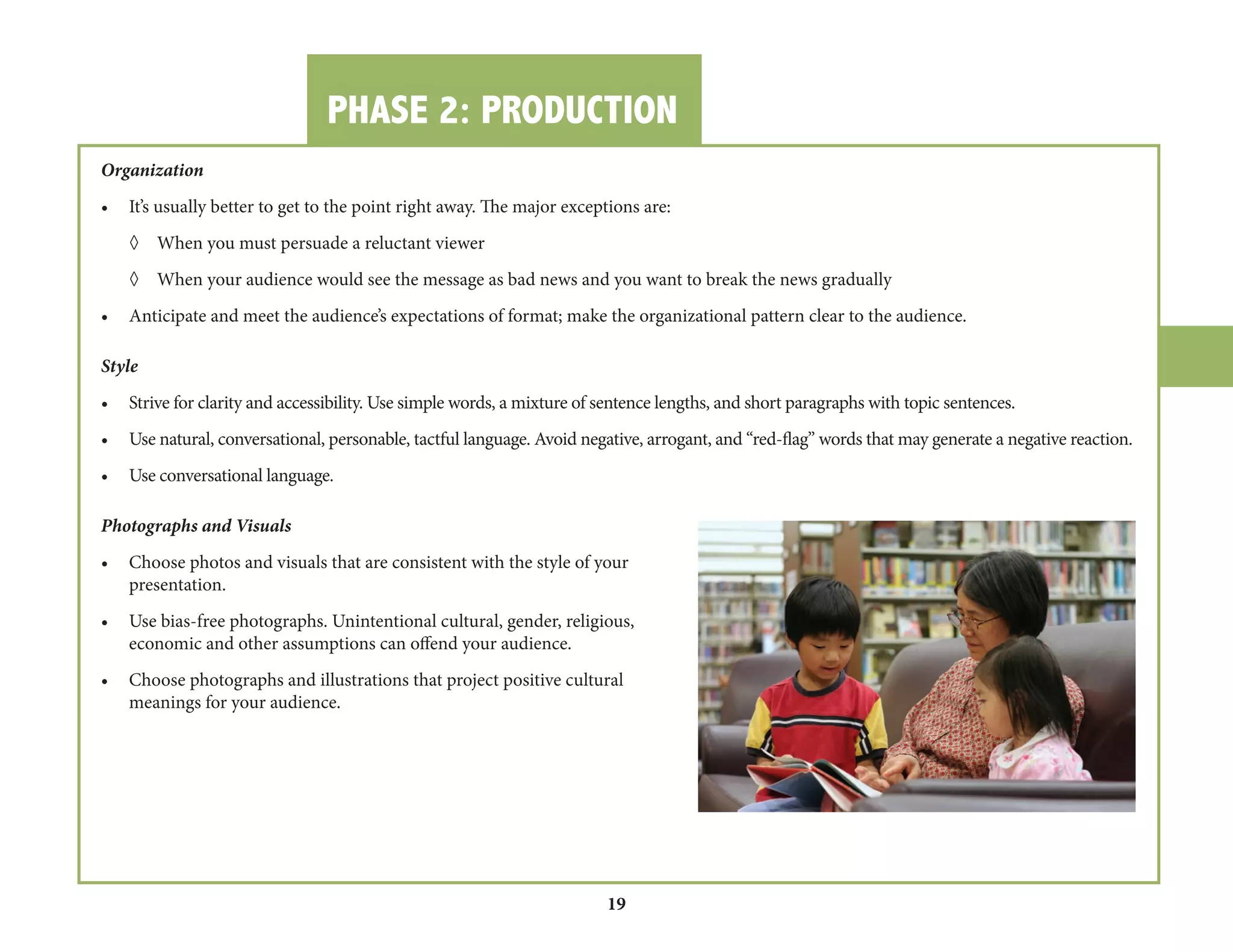 PHASE 2: PRODUCTION 
19 
Organization 
• It’s usually better to get to the point right away. The major exceptions are: 
◊ When you must persuade a reluctant viewer 
◊ When your audience would see the message as bad news and you want to break the news gradually 
• Anticipate and meet the audience’s expectations of format; make the organizational pattern clear to the audience. 
Style 
• Strive for clarity and accessibility. Use simple words, a mixture of sentence lengths, and short paragraphs with topic sentences. 
• Use natural, conversational, personable, tactful language. Avoid negative, arrogant, and “red-flag” words that may generate a negative reaction. 
• Use conversational language. 
Photographs and Visuals 
• Choose photos and visuals that are consistent with the style of your 
presentation. 
• Use bias-free photographs. Unintentional cultural, gender, religious, 
economic and other assumptions can offend your audience. 
• Choose photographs and illustrations that project positive cultural 
meanings for your audience. 
 
