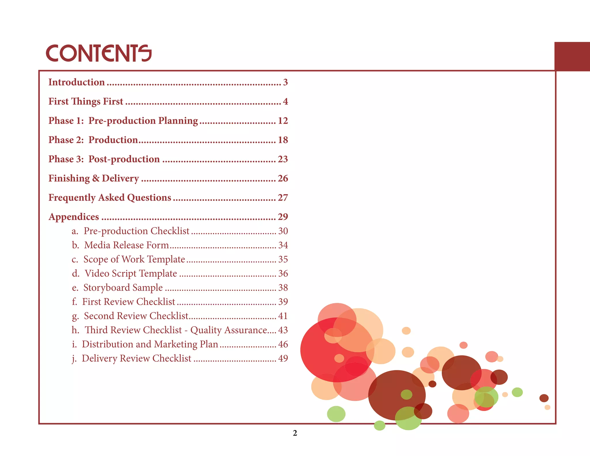CONTENTS 
Introduction .................................................................. 3 
First Things First ........................................................... 4 
Phase 1: Pre-production Planning ............................. 12 
Phase 2: Production .................................................... 18 
Phase 3: Post-production ........................................... 23 
Finishing & Delivery ................................................... 26 
Frequently Asked Questions ....................................... 27 
Appendices .................................................................. 29 
a.Pre-production Checklist .................................... 30 
b.Media Release Form ............................................. 34 
c.Scope of Work Template ...................................... 35 
d.Video Script Template ......................................... 36 
e.Storyboard Sample ............................................... 38 
f.First Review Checklist .......................................... 39 
g.Second Review Checklist ..................................... 41 
h.Third Review Checklist - Quality Assurance .... 43 
i.Distribution and Marketing Plan ........................ 46 
j.Delivery Review Checklist ................................... 49 
2 
 