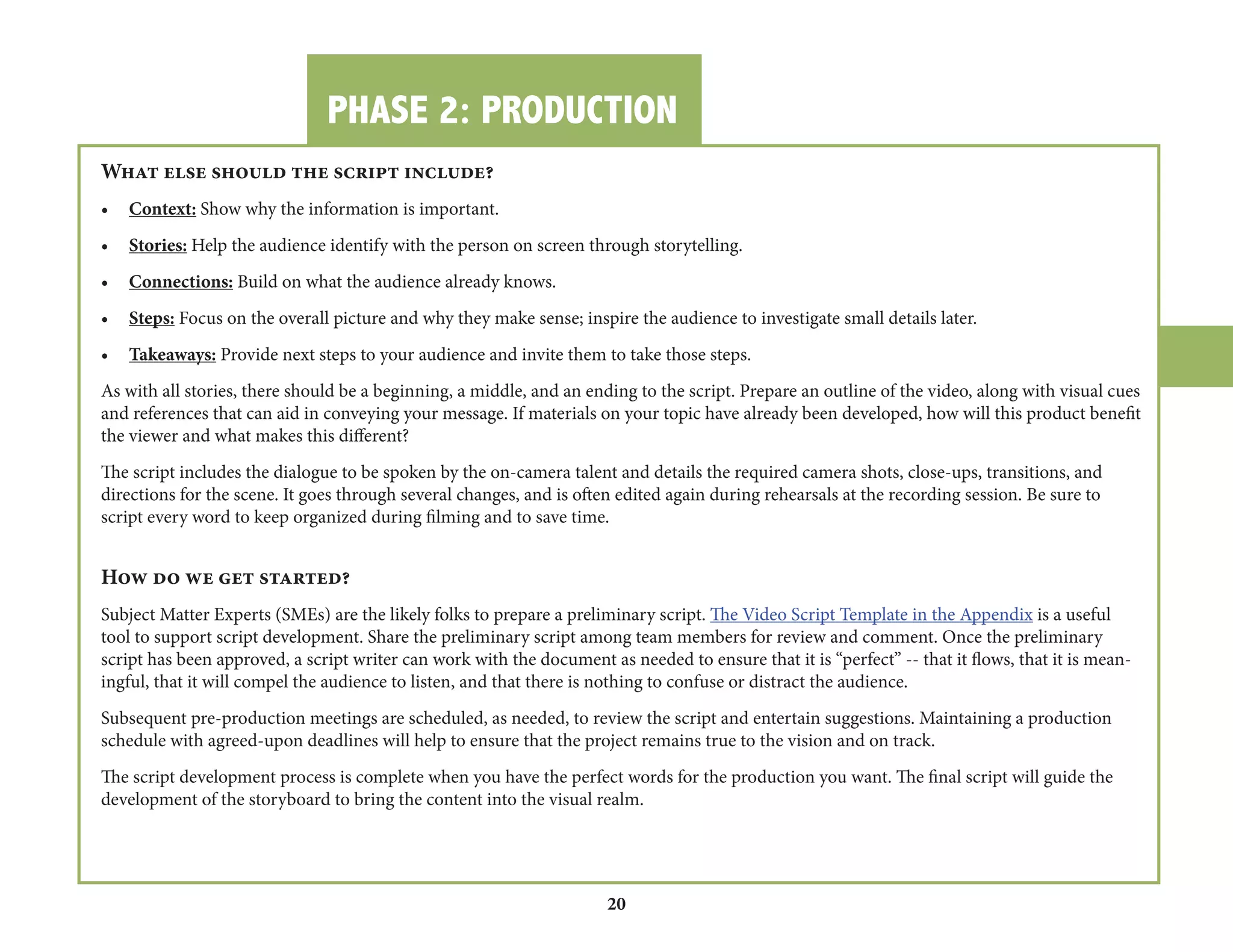 PHASE 2: PRODUCTION 
20 
What else should the script include? 
• Context: Show why the information is important. 
• Stories: Help the audience identify with the person on screen through storytelling. 
• Connections: Build on what the audience already knows. 
• Steps: Focus on the overall picture and why they make sense; inspire the audience to investigate small details later. 
• Takeaways: Provide next steps to your audience and invite them to take those steps. 
As with all stories, there should be a beginning, a middle, and an ending to the script. Prepare an outline of the video, along with visual cues 
and references that can aid in conveying your message. If materials on your topic have already been developed, how will this product benefit 
the viewer and what makes this different? 
The script includes the dialogue to be spoken by the on-camera talent and details the required camera shots, close-ups, transitions, and 
directions for the scene. It goes through several changes, and is often edited again during rehearsals at the recording session. Be sure to 
script every word to keep organized during filming and to save time. 
How do we get started? 
Subject Matter Experts (SMEs) are the likely folks to prepare a preliminary script. The Video Script Template in the Appendix is a useful 
tool to support script development. Share the preliminary script among team members for review and comment. Once the preliminary 
script has been approved, a script writer can work with the document as needed to ensure that it is “perfect” -- that it flows, that it is meaningful, 
that it will compel the audience to listen, and that there is nothing to confuse or distract the audience. 
Subsequent pre-production meetings are scheduled, as needed, to review the script and entertain suggestions. Maintaining a production 
schedule with agreed-upon deadlines will help to ensure that the project remains true to the vision and on track. 
The script development process is complete when you have the perfect words for the production you want. The final script will guide the 
development of the storyboard to bring the content into the visual realm. 
 