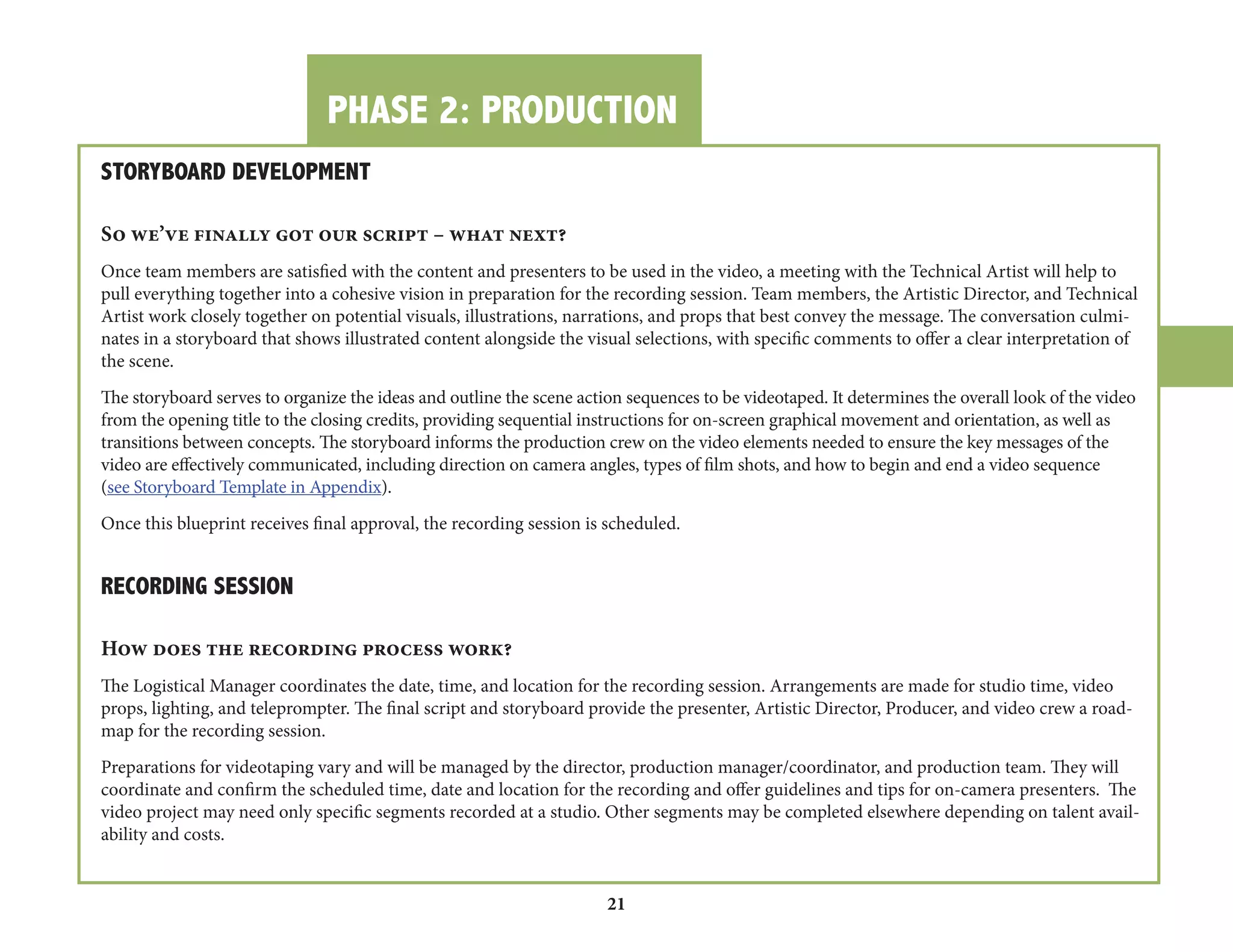 PHASE 2: PRODUCTION 
21 
STORYBOARD DEVELOPMENT 
So we’ve finally got our script – what next? 
Once team members are satisfied with the content and presenters to be used in the video, a meeting with the Technical Artist will help to 
pull everything together into a cohesive vision in preparation for the recording session. Team members, the Artistic Director, and Technical 
Artist work closely together on potential visuals, illustrations, narrations, and props that best convey the message. The conversation culminates 
in a storyboard that shows illustrated content alongside the visual selections, with specific comments to offer a clear interpretation of 
the scene. 
The storyboard serves to organize the ideas and outline the scene action sequences to be videotaped. It determines the overall look of the video 
from the opening title to the closing credits, providing sequential instructions for on-screen graphical movement and orientation, as well as 
transitions between concepts. The storyboard informs the production crew on the video elements needed to ensure the key messages of the 
video are effectively communicated, including direction on camera angles, types of film shots, and how to begin and end a video sequence 
(see Storyboard Template in Appendix). 
Once this blueprint receives final approval, the recording session is scheduled. 
RECORDING SESSION 
How does the recording process work? 
The Logistical Manager coordinates the date, time, and location for the recording session. Arrangements are made for studio time, video 
props, lighting, and teleprompter. The final script and storyboard provide the presenter, Artistic Director, Producer, and video crew a road-map 
for the recording session. 
Preparations for videotaping vary and will be managed by the director, production manager/coordinator, and production team. They will 
coordinate and confirm the scheduled time, date and location for the recording and offer guidelines and tips for on-camera presenters. The 
video project may need only specific segments recorded at a studio. Other segments may be completed elsewhere depending on talent availability 
and costs. 
 