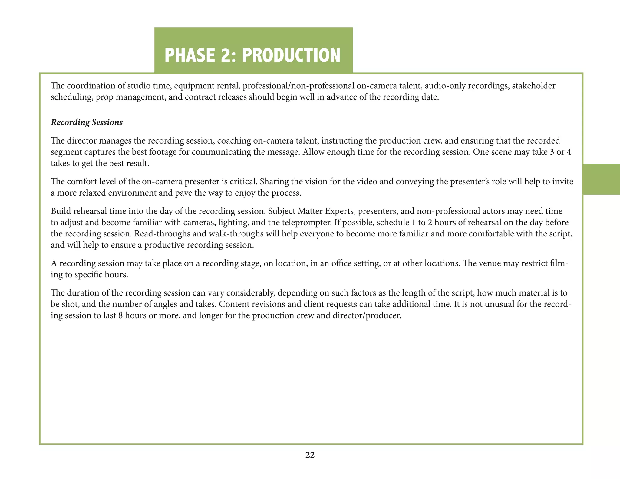 PHASE 2: PRODUCTION 
22 
The coordination of studio time, equipment rental, professional/non-professional on-camera talent, audio-only recordings, stakeholder 
scheduling, prop management, and contract releases should begin well in advance of the recording date. 
Recording Sessions 
The director manages the recording session, coaching on-camera talent, instructing the production crew, and ensuring that the recorded 
segment captures the best footage for communicating the message. Allow enough time for the recording session. One scene may take 3 or 4 
takes to get the best result. 
The comfort level of the on-camera presenter is critical. Sharing the vision for the video and conveying the presenter’s role will help to invite 
a more relaxed environment and pave the way to enjoy the process. 
Build rehearsal time into the day of the recording session. Subject Matter Experts, presenters, and non-professional actors may need time 
to adjust and become familiar with cameras, lighting, and the teleprompter. If possible, schedule 1 to 2 hours of rehearsal on the day before 
the recording session. Read-throughs and walk-throughs will help everyone to become more familiar and more comfortable with the script, 
and will help to ensure a productive recording session. 
A recording session may take place on a recording stage, on location, in an office setting, or at other locations. The venue may restrict filming 
to specific hours. 
The duration of the recording session can vary considerably, depending on such factors as the length of the script, how much material is to 
be shot, and the number of angles and takes. Content revisions and client requests can take additional time. It is not unusual for the recording 
session to last 8 hours or more, and longer for the production crew and director/producer. 
 