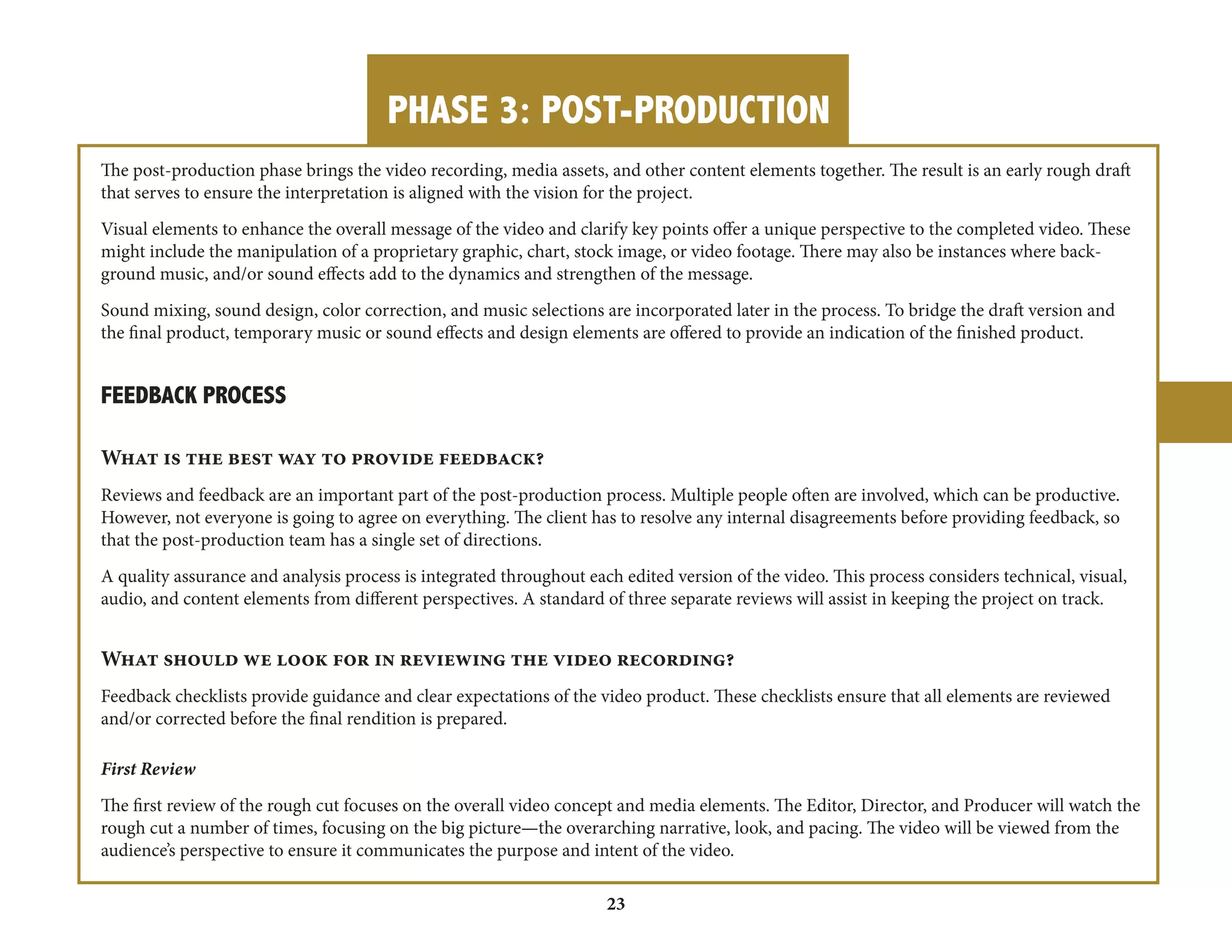 PHASE 3: POST-PRODUCTION 
23 
The post-production phase brings the video recording, media assets, and other content elements together. The result is an early rough draft 
that serves to ensure the interpretation is aligned with the vision for the project. 
Visual elements to enhance the overall message of the video and clarify key points offer a unique perspective to the completed video. These 
might include the manipulation of a proprietary graphic, chart, stock image, or video footage. There may also be instances where back-ground 
music, and/or sound effects add to the dynamics and strengthen of the message. 
Sound mixing, sound design, color correction, and music selections are incorporated later in the process. To bridge the draft version and 
the final product, temporary music or sound effects and design elements are offered to provide an indication of the finished product. 
FEEDBACK PROCESS 
What is the best way to provide feedback? 
Reviews and feedback are an important part of the post-production process. Multiple people often are involved, which can be productive. 
However, not everyone is going to agree on everything. The client has to resolve any internal disagreements before providing feedback, so 
that the post-production team has a single set of directions. 
A quality assurance and analysis process is integrated throughout each edited version of the video. This process considers technical, visual, 
audio, and content elements from different perspectives. A standard of three separate reviews will assist in keeping the project on track. 
What should we look for in reviewing the video recording? 
Feedback checklists provide guidance and clear expectations of the video product. These checklists ensure that all elements are reviewed 
and/or corrected before the final rendition is prepared. 
First Review 
The first review of the rough cut focuses on the overall video concept and media elements. The Editor, Director, and Producer will watch the 
rough cut a number of times, focusing on the big picture—the overarching narrative, look, and pacing. The video will be viewed from the 
audience’s perspective to ensure it communicates the purpose and intent of the video. 
 