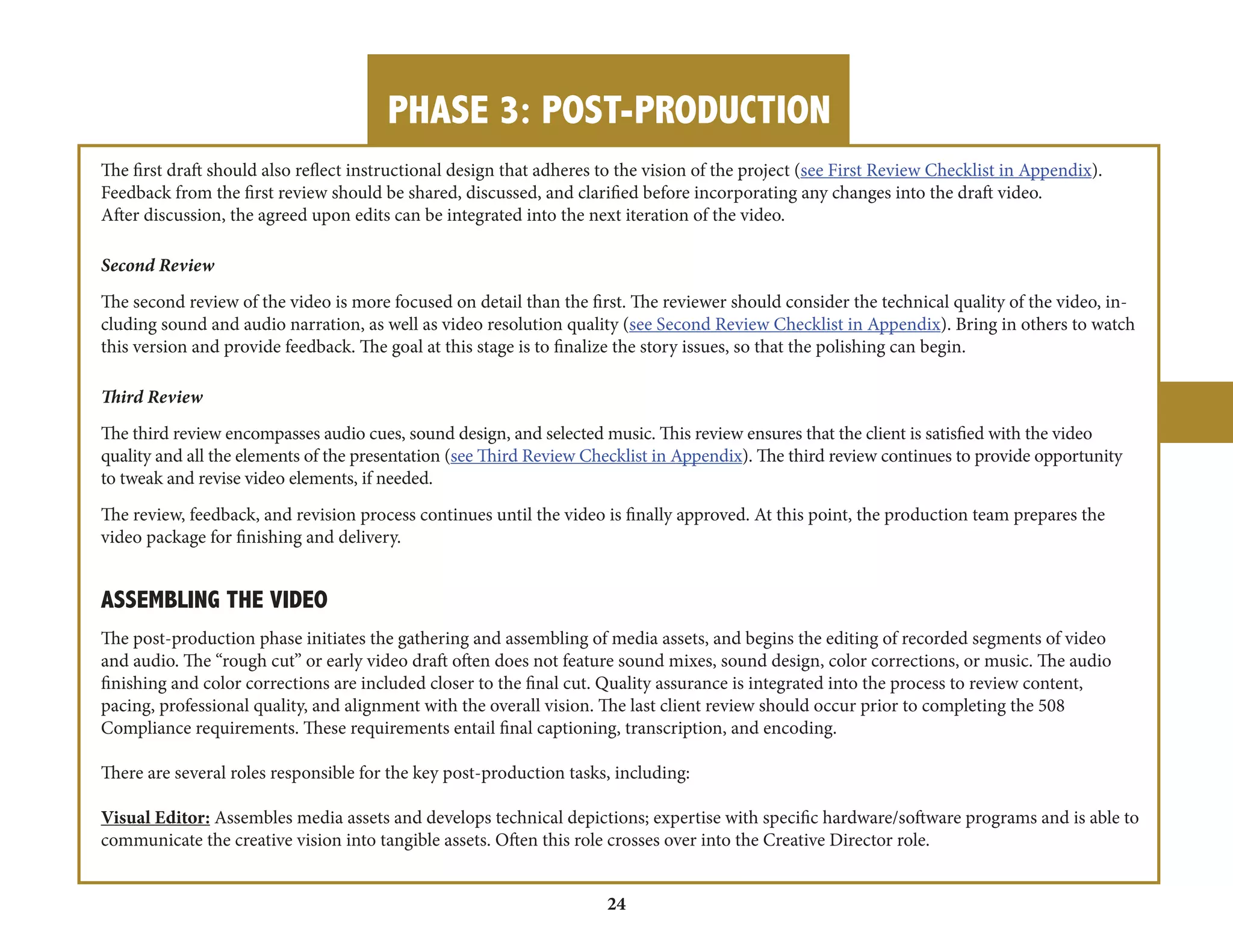 PHASE 3: POST-PRODUCTION 
24 
The first draft should also reflect instructional design that adheres to the vision of the project (see First Review Checklist in Appendix). 
Feedback from the first review should be shared, discussed, and clarified before incorporating any changes into the draft video. 
After discussion, the agreed upon edits can be integrated into the next iteration of the video. 
Second Review 
The second review of the video is more focused on detail than the first. The reviewer should consider the technical quality of the video, including 
sound and audio narration, as well as video resolution quality (see Second Review Checklist in Appendix). Bring in others to watch 
this version and provide feedback. The goal at this stage is to finalize the story issues, so that the polishing can begin. 
Third Review 
The third review encompasses audio cues, sound design, and selected music. This review ensures that the client is satisfied with the video 
quality and all the elements of the presentation (see Third Review Checklist in Appendix). The third review continues to provide opportunity 
to tweak and revise video elements, if needed. 
The review, feedback, and revision process continues until the video is finally approved. At this point, the production team prepares the 
video package for finishing and delivery. 
ASSEMBLING THE VIDEO 
The post-production phase initiates the gathering and assembling of media assets, and begins the editing of recorded segments of video 
and audio. The “rough cut” or early video draft often does not feature sound mixes, sound design, color corrections, or music. The audio 
finishing and color corrections are included closer to the final cut. Quality assurance is integrated into the process to review content, 
pacing, professional quality, and alignment with the overall vision. The last client review should occur prior to completing the 508 
Compliance requirements. These requirements entail final captioning, transcription, and encoding. 
There are several roles responsible for the key post-production tasks, including: 
Visual Editor: Assembles media assets and develops technical depictions; expertise with specific hardware/software programs and is able to 
communicate the creative vision into tangible assets. Often this role crosses over into the Creative Director role. 
 
