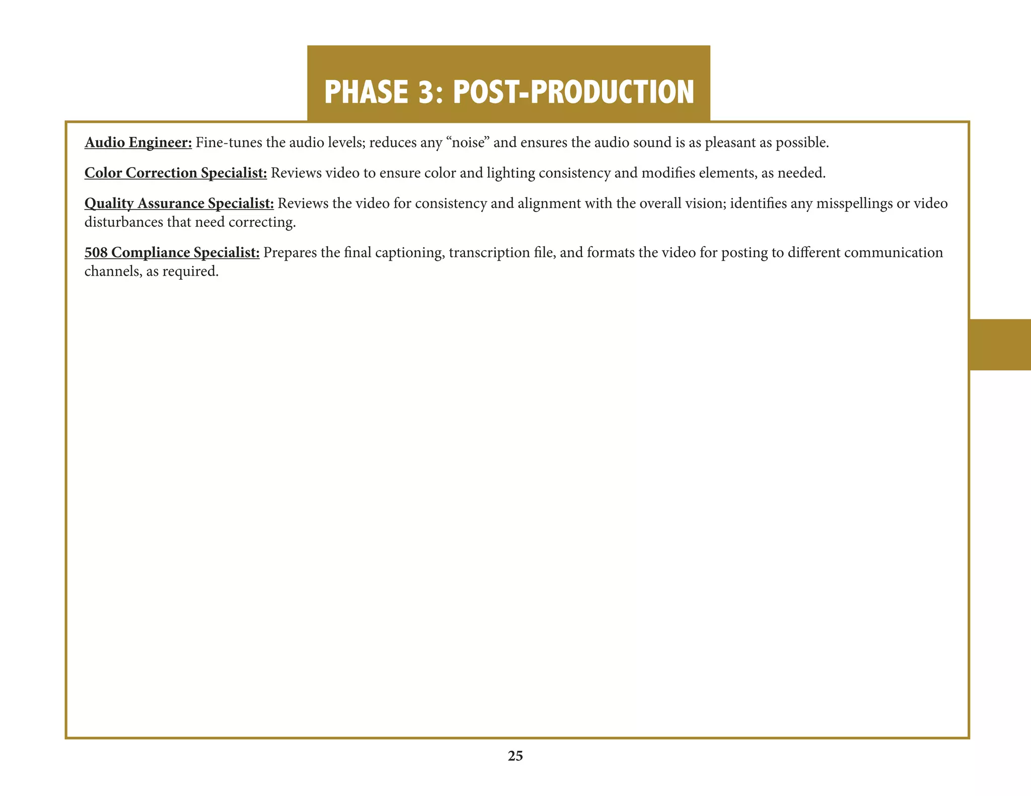 PHASE 3: POST-PRODUCTION 
25 
Audio Engineer: Fine-tunes the audio levels; reduces any “noise” and ensures the audio sound is as pleasant as possible. 
Color Correction Specialist: Reviews video to ensure color and lighting consistency and modifies elements, as needed. 
Quality Assurance Specialist: Reviews the video for consistency and alignment with the overall vision; identifies any misspellings or video 
disturbances that need correcting. 
508 Compliance Specialist: Prepares the final captioning, transcription file, and formats the video for posting to different communication 
channels, as required. 
 
