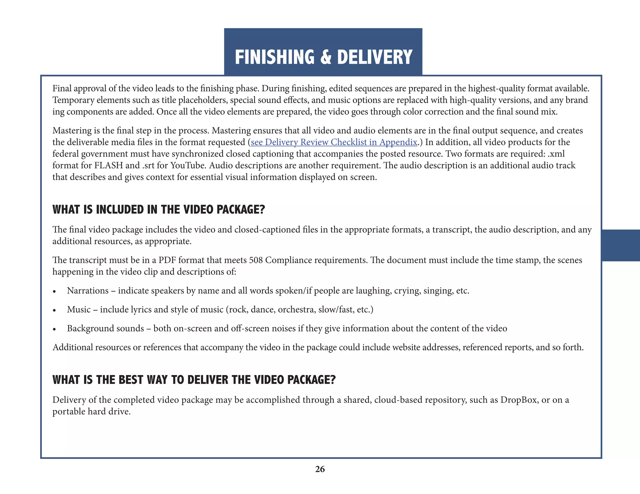 FINISHING & DELIVERY 
26 
Final approval of the video leads to the finishing phase. During finishing, edited sequences are prepared in the highest-quality format available. 
Temporary elements such as title placeholders, special sound effects, and music options are replaced with high-quality versions, and any brand 
ing components are added. Once all the video elements are prepared, the video goes through color correction and the final sound mix. 
Mastering is the final step in the process. Mastering ensures that all video and audio elements are in the final output sequence, and creates 
the deliverable media files in the format requested (see Delivery Review Checklist in Appendix.) In addition, all video products for the 
federal government must have synchronized closed captioning that accompanies the posted resource. Two formats are required: .xml 
format for FLASH and .srt for YouTube. Audio descriptions are another requirement. The audio description is an additional audio track 
that describes and gives context for essential visual information displayed on screen. 
WHAT IS INCLUDED IN THE VIDEO PACKAGE? 
The final video package includes the video and closed-captioned files in the appropriate formats, a transcript, the audio description, and any 
additional resources, as appropriate. 
The transcript must be in a PDF format that meets 508 Compliance requirements. The document must include the time stamp, the scenes 
happening in the video clip and descriptions of: 
• Narrations – indicate speakers by name and all words spoken/if people are laughing, crying, singing, etc. 
• Music – include lyrics and style of music (rock, dance, orchestra, slow/fast, etc.) 
• Background sounds – both on-screen and off-screen noises if they give information about the content of the video 
Additional resources or references that accompany the video in the package could include website addresses, referenced reports, and so forth. 
WHAT IS THE BEST WAY TO DELIVER THE VIDEO PACKAGE? 
Delivery of the completed video package may be accomplished through a shared, cloud-based repository, such as DropBox, or on a 
portable hard drive. 
 