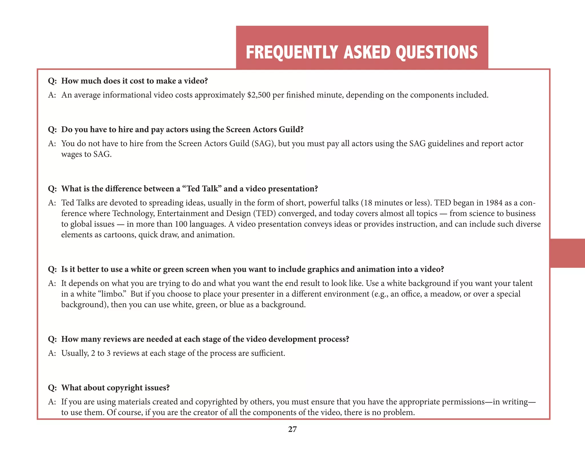 FREQUENTLY ASKED QUESTIONS 
27 
Q: How much does it cost to make a video? 
A: An average informational video costs approximately $2,500 per finished minute, depending on the components included. 
Q: Do you have to hire and pay actors using the Screen Actors Guild? 
A: You do not have to hire from the Screen Actors Guild (SAG), but you must pay all actors using the SAG guidelines and report actor 
wages to SAG. 
Q: What is the difference between a “Ted Talk” and a video presentation? 
A: Ted Talks are devoted to spreading ideas, usually in the form of short, powerful talks (18 minutes or less). TED began in 1984 as a con-ference 
where Technology, Entertainment and Design (TED) converged, and today covers almost all topics — from science to business 
to global issues — in more than 100 languages. A video presentation conveys ideas or provides instruction, and can include such diverse 
elements as cartoons, quick draw, and animation. 
Q: Is it better to use a white or green screen when you want to include graphics and animation into a video? 
A: It depends on what you are trying to do and what you want the end result to look like. Use a white background if you want your talent 
in a white “limbo.” But if you choose to place your presenter in a different environment (e.g., an office, a meadow, or over a special 
background), then you can use white, green, or blue as a background. 
Q: How many reviews are needed at each stage of the video development process? 
A: Usually, 2 to 3 reviews at each stage of the process are sufficient. 
Q: What about copyright issues? 
A: If you are using materials created and copyrighted by others, you must ensure that you have the appropriate permissions—in writing— 
to use them. Of course, if you are the creator of all the components of the video, there is no problem. 
 