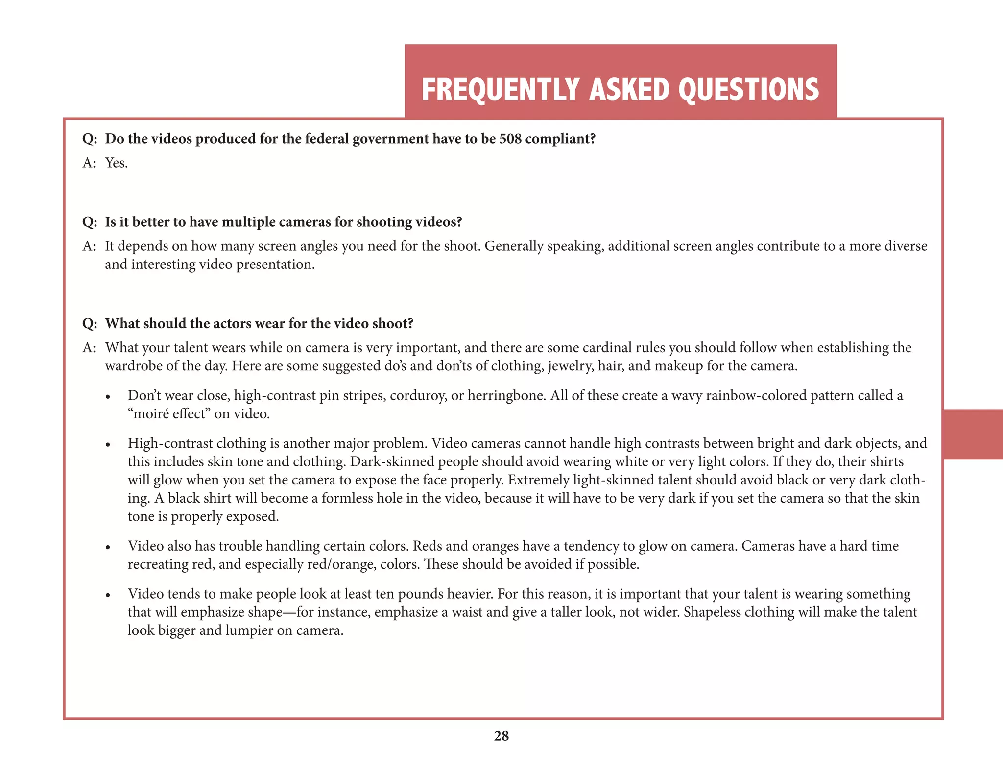 FREQUENTLY ASKED QUESTIONS 
28 
Q: Do the videos produced for the federal government have to be 508 compliant? 
A: Yes. 
Q: Is it better to have multiple cameras for shooting videos? 
A: It depends on how many screen angles you need for the shoot. Generally speaking, additional screen angles contribute to a more diverse 
and interesting video presentation. 
Q: What should the actors wear for the video shoot? 
A: What your talent wears while on camera is very important, and there are some cardinal rules you should follow when establishing the 
wardrobe of the day. Here are some suggested do’s and don’ts of clothing, jewelry, hair, and makeup for the camera. 
• Don’t wear close, high-contrast pin stripes, corduroy, or herringbone. All of these create a wavy rainbow-colored pattern called a 
“moiré effect” on video. 
• High-contrast clothing is another major problem. Video cameras cannot handle high contrasts between bright and dark objects, and 
this includes skin tone and clothing. Dark-skinned people should avoid wearing white or very light colors. If they do, their shirts 
will glow when you set the camera to expose the face properly. Extremely light-skinned talent should avoid black or very dark clothing. 
A black shirt will become a formless hole in the video, because it will have to be very dark if you set the camera so that the skin 
tone is properly exposed. 
• Video also has trouble handling certain colors. Reds and oranges have a tendency to glow on camera. Cameras have a hard time 
recreating red, and especially red/orange, colors. These should be avoided if possible. 
• Video tends to make people look at least ten pounds heavier. For this reason, it is important that your talent is wearing something 
that will emphasize shape—for instance, emphasize a waist and give a taller look, not wider. Shapeless clothing will make the talent 
look bigger and lumpier on camera. 
 