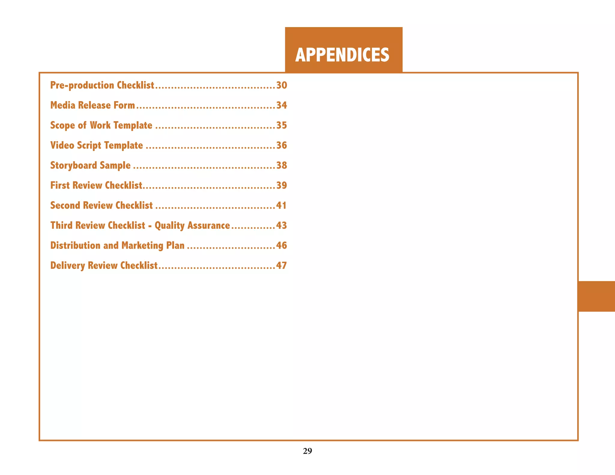 APPENDICES 
29 
Pre-production Checklist ......................................30 
Media Release Form ............................................34 
Scope of Work Template ......................................35 
Video Script Template .........................................36 
Storyboard Sample .............................................38 
First Review Checklist..........................................39 
Second Review Checklist ......................................41 
Third Review Checklist - Quality Assurance ..............43 
Distribution and Marketing Plan ............................46 
Delivery Review Checklist .....................................47 
 