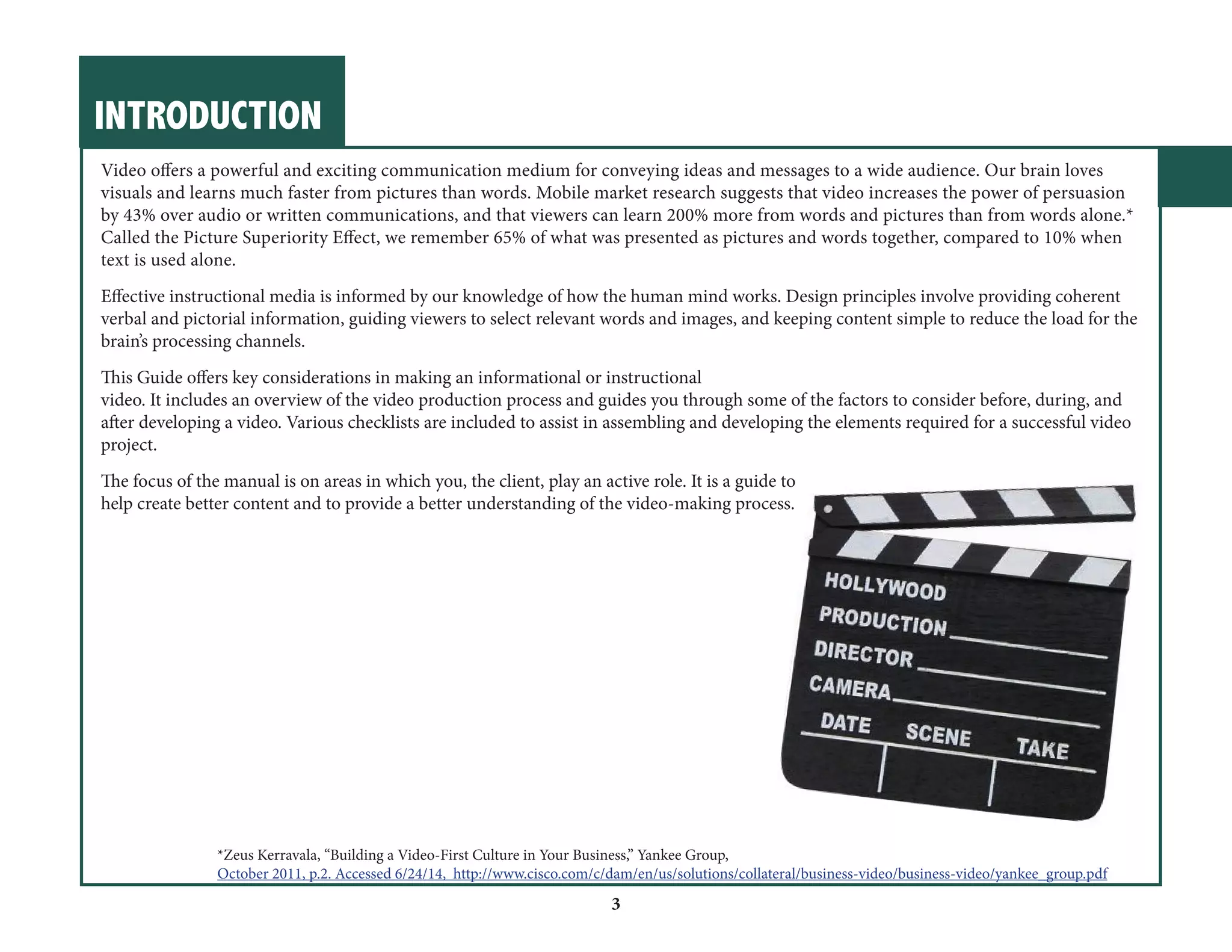 INTRODUCTION 
3 
Video offers a powerful and exciting communication medium for conveying ideas and messages to a wide audience. Our brain loves 
visuals and learns much faster from pictures than words. Mobile market research suggests that video increases the power of persuasion 
by 43% over audio or written communications, and that viewers can learn 200% more from words and pictures than from words alone.* 
Called the Picture Superiority Effect, we remember 65% of what was presented as pictures and words together, compared to 10% when 
text is used alone. 
Effective instructional media is informed by our knowledge of how the human mind works. Design principles involve providing coherent 
verbal and pictorial information, guiding viewers to select relevant words and images, and keeping content simple to reduce the load for the 
brain’s processing channels. 
This Guide offers key considerations in making an informational or instructional 
video. It includes an overview of the video production process and guides you through some of the factors to consider before, during, and 
after developing a video. Various checklists are included to assist in assembling and developing the elements required for a successful video 
project. 
The focus of the manual is on areas in which you, the client, play an active role. It is a guide to 
help create better content and to provide a better understanding of the video-making process. 
*Zeus Kerravala, “Building a Video-First Culture in Your Business,” Yankee Group, 
October 2011, p.2. Accessed 6/24/14, http://www.cisco.com/c/dam/en/us/solutions/collateral/business-video/business-video/yankee_group.pdf 
 