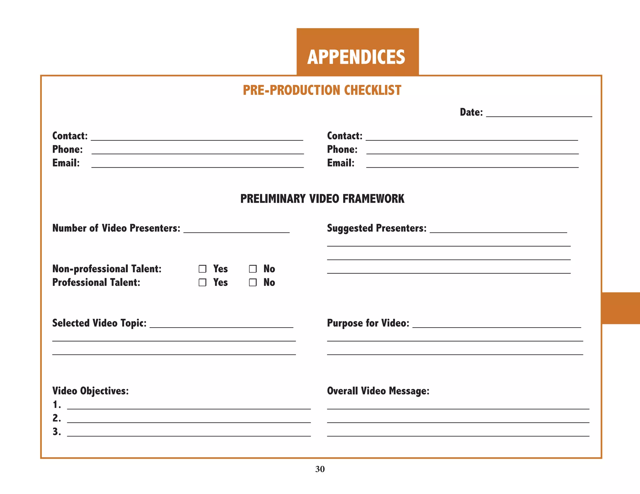 APPENDICES 
30 
_______________________________________ 
_______________________________________ 
_______________________________________ 
_______________________________________ 
_______________________________________ 
_________________________________________ 
_________________________________________ 
__________________________________________ 
__________________________________________ 
__________________________________________ 
PRE-PRODUCTION CHECKLIST 
Contact: __________________________________ 
Phone: __________________________________ 
Email: __________________________________ 
Date: _________________ 
Contact: __________________________________ 
Phone: __________________________________ 
Email: __________________________________ 
PRELIMINARY VIDEO FRAMEWORK 
Number of Video Presenters: _________________ Suggested Presenters: ______________________ 
Non-professional Talent: ☐ Yes ☐ No 
Professional Talent: ☐ Yes ☐ No 
Selected Video Topic: _______________________ Purpose for Video: ___________________________ 
Video Objectives: 
1. _______________________________________ 
2. _______________________________________ 
3. _______________________________________ 
Overall Video Message: 
 