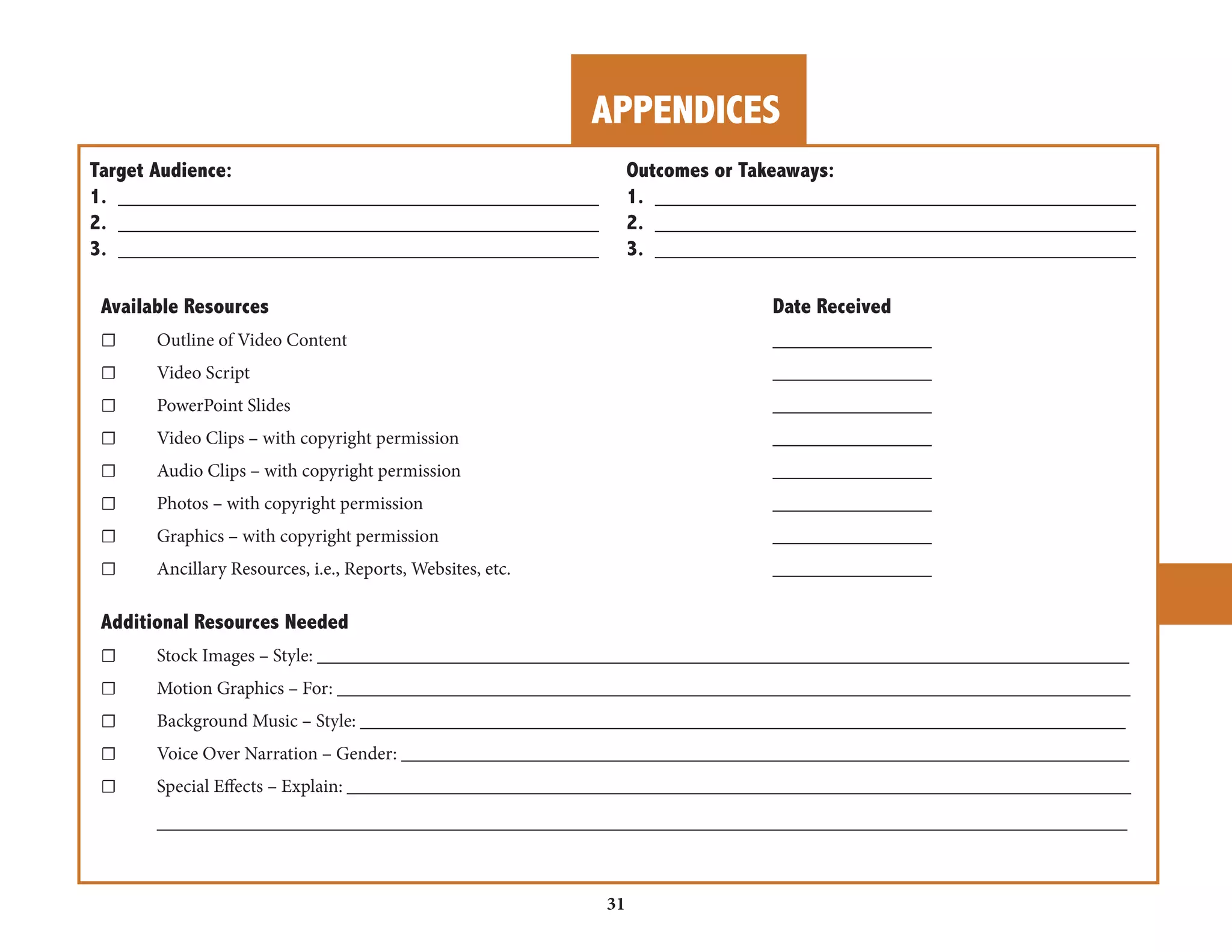 APPENDICES 
31 
Target Audience: Outcomes or Takeaways: 
1. ________________________________________ 1. ________________________________________ 
2. ________________________________________ 2. ________________________________________ 
3. ________________________________________ 3. ________________________________________ 
Available Resources Date Received 
☐ Outline of Video Content _________________ 
☐ Video Script _________________ 
☐ PowerPoint Slides _________________ 
☐ Video Clips – with copyright permission _________________ 
☐ Audio Clips – with copyright permission _________________ 
☐ Photos – with copyright permission _________________ 
☐ Graphics – with copyright permission _________________ 
☐ Ancillary Resources, i.e., Reports, Websites, etc. _________________ 
Additional Resources Needed 
☐ Stock Images – Style: _______________________________________________________________________________________ 
☐ Motion Graphics – For: _____________________________________________________________________________________ 
☐ Background Music – Style: __________________________________________________________________________________ 
☐ Voice Over Narration – Gender: ______________________________________________________________________________ 
☐ Special Effects – Explain: ____________________________________________________________________________________ 
________________________________________________________________________________________________________ 
 