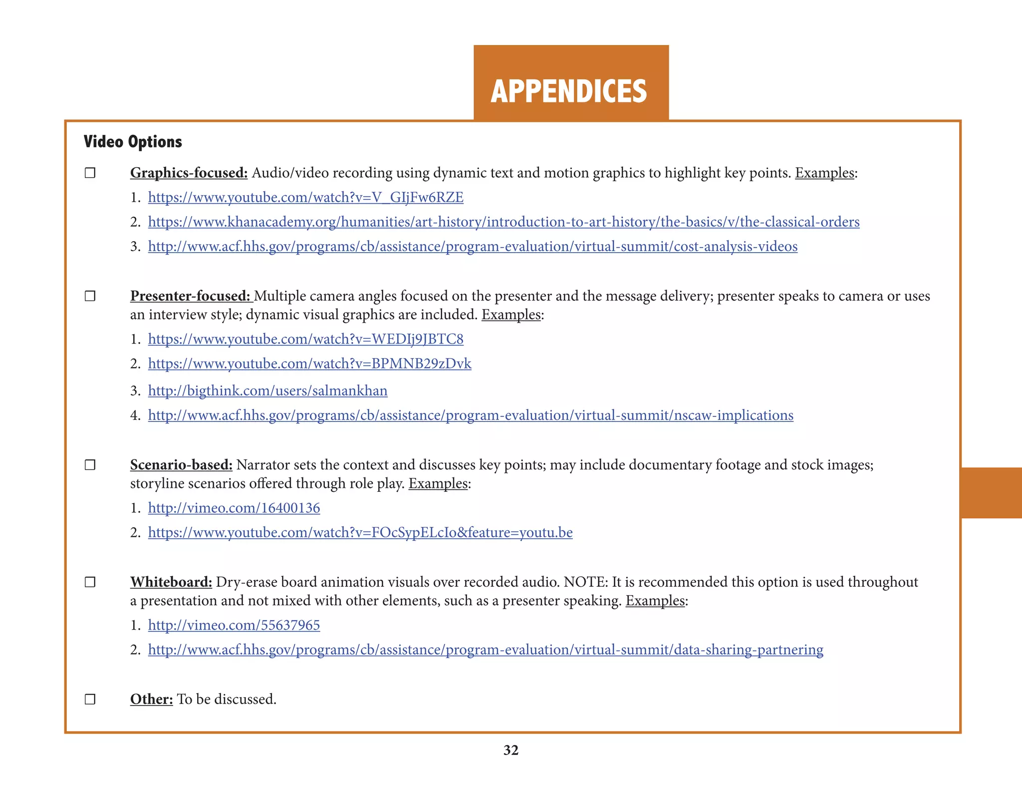 APPENDICES 
32 
Video Options 
☐ Graphics-focused: Audio/video recording using dynamic text and motion graphics to highlight key points. Examples: 
1. https://www.youtube.com/watch?v=V_GIjFw6RZE 
2. https://www.khanacademy.org/humanities/art-history/introduction-to-art-history/the-basics/v/the-classical-orders 
3. http://www.acf.hhs.gov/programs/cb/assistance/program-evaluation/virtual-summit/cost-analysis-videos 
☐ Presenter-focused: Multiple camera angles focused on the presenter and the message delivery; presenter speaks to camera or uses 
an interview style; dynamic visual graphics are included. Examples: 
1. https://www.youtube.com/watch?v=WEDIj9JBTC8 
2. https://www.youtube.com/watch?v=BPMNB29zDvk 
3. http://bigthink.com/users/salmankhan 
4. http://www.acf.hhs.gov/programs/cb/assistance/program-evaluation/virtual-summit/nscaw-implications 
☐ Scenario-based: Narrator sets the context and discusses key points; may include documentary footage and stock images; 
storyline scenarios offered through role play. Examples: 
1. http://vimeo.com/16400136 
2. https://www.youtube.com/watch?v=FOcSypELcIo&feature=youtu.be 
☐ Whiteboard: Dry-erase board animation visuals over recorded audio. NOTE: It is recommended this option is used throughout 
a presentation and not mixed with other elements, such as a presenter speaking. Examples: 
1. http://vimeo.com/55637965 
2. http://www.acf.hhs.gov/programs/cb/assistance/program-evaluation/virtual-summit/data-sharing-partnering 
☐ Other: To be discussed. 
 