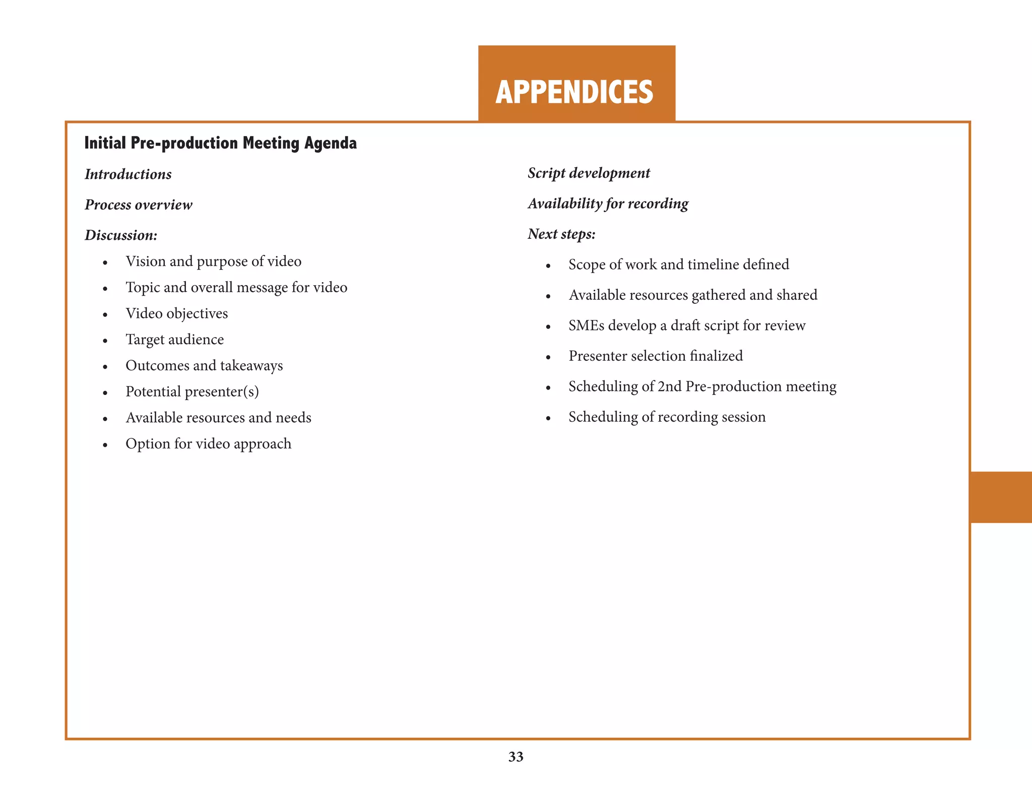APPENDICES 
33 
Initial Pre-production Meeting Agenda 
Introductions 
Process overview 
Discussion: 
• Vision and purpose of video 
• Topic and overall message for video 
• Video objectives 
• Target audience 
• Outcomes and takeaways 
• Potential presenter(s) 
• Available resources and needs 
• Option for video approach 
Script development 
Availability for recording 
Next steps: 
• Scope of work and timeline defined 
• Available resources gathered and shared 
• SMEs develop a draft script for review 
• Presenter selection finalized 
• Scheduling of 2nd Pre-production meeting 
• Scheduling of recording session 
 