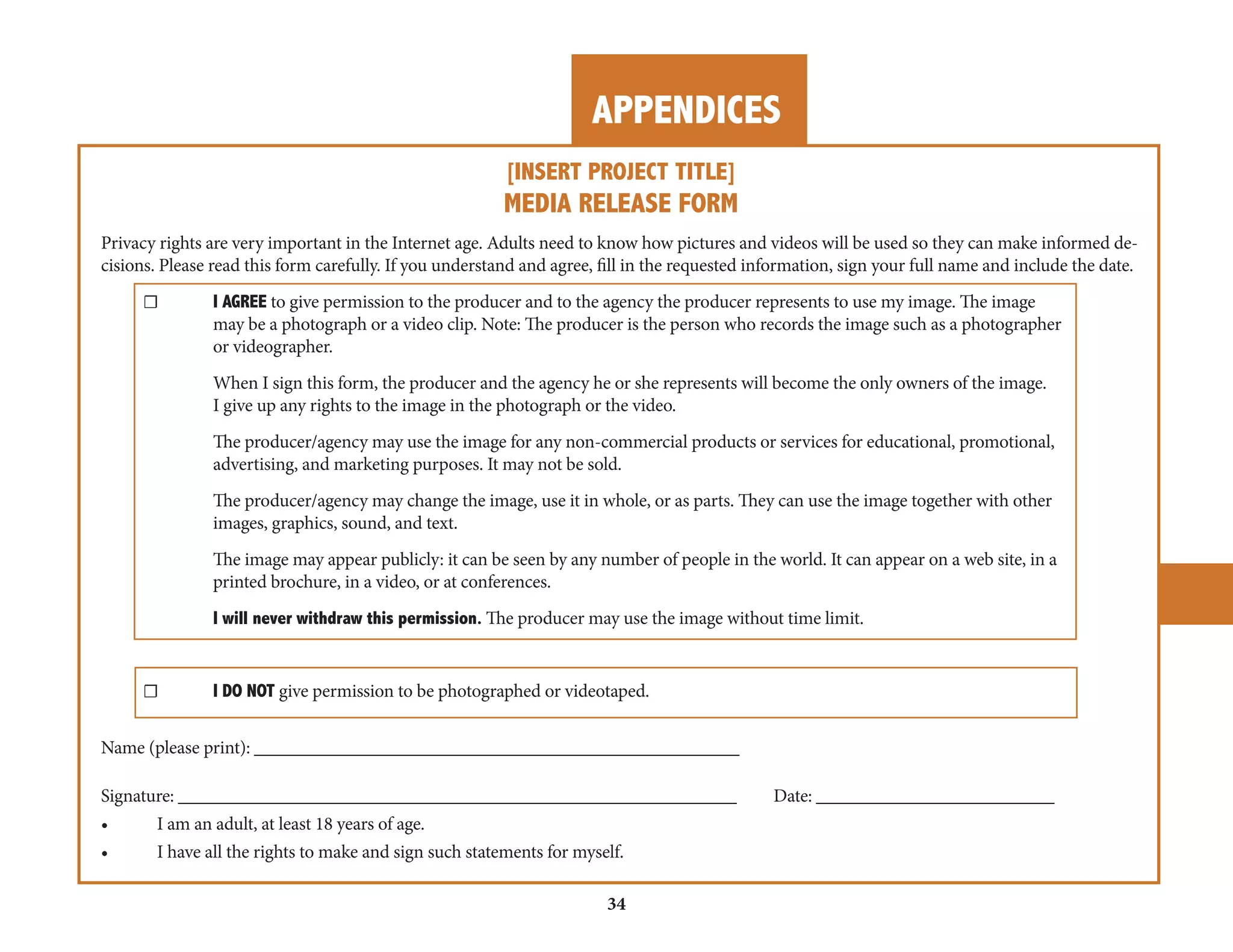 APPENDICES 
34 
[INSERT PROJECT TITLE] 
MEDIA RELEASE FORM 
Privacy rights are very important in the Internet age. Adults need to know how pictures and videos will be used so they can make informed decisions. 
Please read this form carefully. If you understand and agree, fill in the requested information, sign your full name and include the date. 
☐ I AGREE to give permission to the producer and to the agency the producer represents to use my image. The image 
may be a photograph or a video clip. Note: The producer is the person who records the image such as a photographer 
or videographer. 
When I sign this form, the producer and the agency he or she represents will become the only owners of the image. 
I give up any rights to the image in the photograph or the video. 
The producer/agency may use the image for any non-commercial products or services for educational, promotional, 
advertising, and marketing purposes. It may not be sold. 
The producer/agency may change the image, use it in whole, or as parts. They can use the image together with other 
images, graphics, sound, and text. 
The image may appear publicly: it can be seen by any number of people in the world. It can appear on a web site, in a 
printed brochure, in a video, or at conferences. 
I will never withdraw this permission. The producer may use the image without time limit. 
☐ I DO NOT give permission to be photographed or videotaped. 
Name (please print): _____________________________________________________ 
Signature: _____________________________________________________________ Date: __________________________ 
• I am an adult, at least 18 years of age. 
• I have all the rights to make and sign such statements for myself. 
 