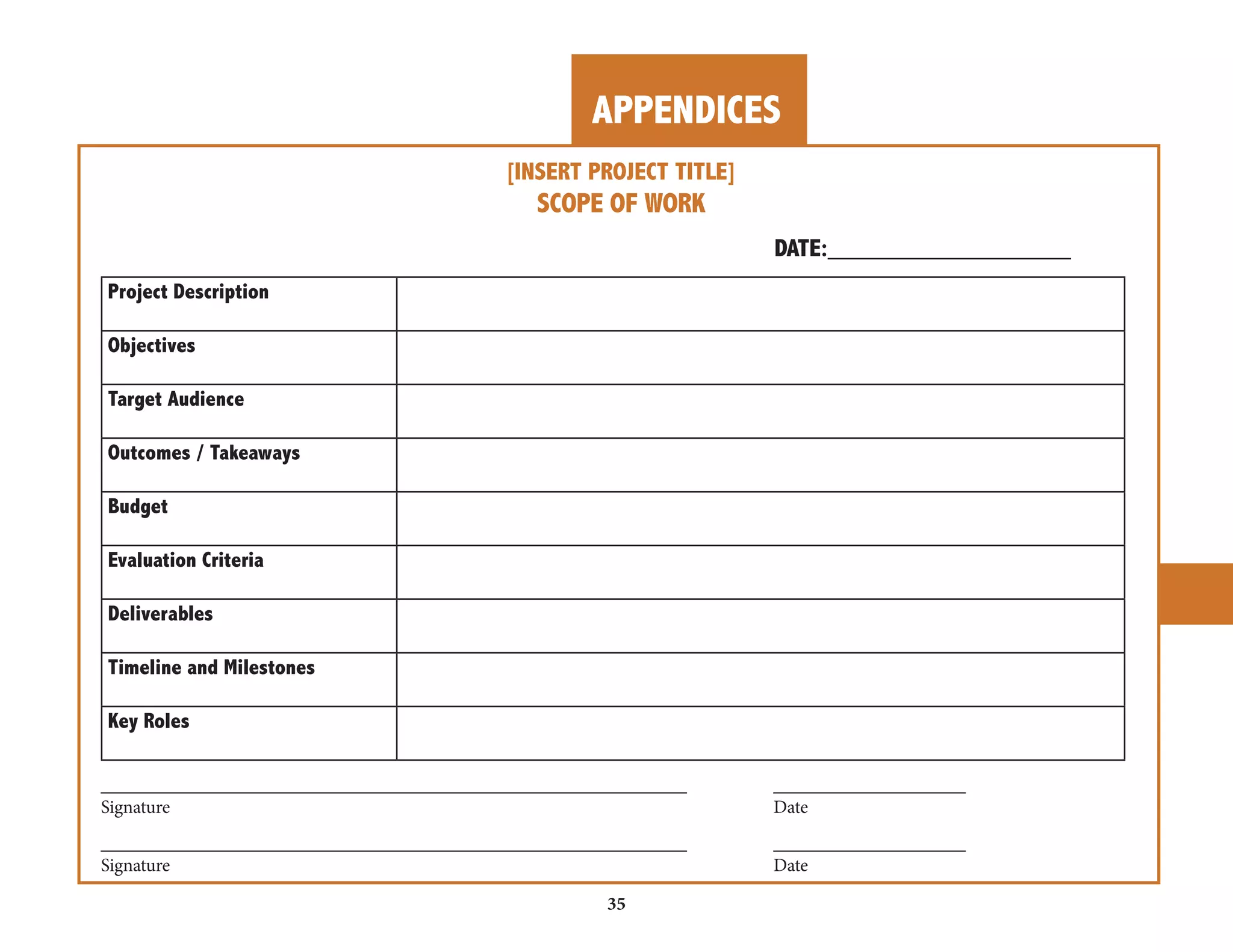 APPENDICES 
35 
________________________________________________________________ _____________________ 
________________________________________________________________ _____________________ 
[INSERT PROJECT TITLE] 
SCOPE OF WORK 
DATE:__________________ 
Project Description 
Objectives 
Target Audience 
Outcomes / Takeaways 
Budget 
Evaluation Criteria 
Deliverables 
Timeline and Milestones 
Key Roles 
Signature Date 
Signature Date 
 