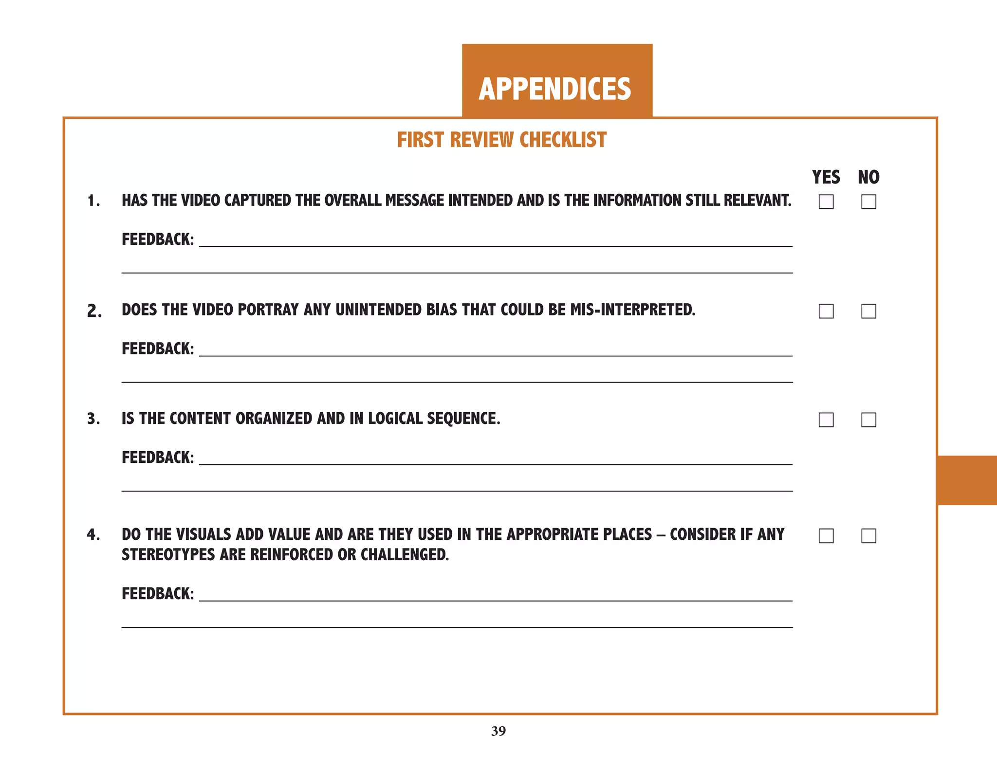APPENDICES 
39 
FIRST REVIEW CHECKLIST 
YES NO 
1. HAS THE VIDEO CAPTURED THE OVERALL MESSAGE INTENDED AND IS THE INFORMATION STILL RELEVANT. ☐ ☐ 
FEEDBACK: _____________________________________________________________ 
_____________________________________________________________________ 
2. DOES THE VIDEO PORTRAY ANY UNINTENDED BIAS THAT COULD BE MIS-INTERPRETED. ☐ ☐ 
FEEDBACK: _____________________________________________________________ 
_____________________________________________________________________ 
3. IS THE CONTENT ORGANIZED AND IN LOGICAL SEQUENCE. ☐ ☐ 
FEEDBACK: _____________________________________________________________ 
_____________________________________________________________________ 
4. DO THE VISUALS ADD VALUE AND ARE THEY USED IN THE APPROPRIATE PLACES – CONSIDER IF ANY ☐ ☐ 
STEREOTYPES ARE REINFORCED OR CHALLENGED. 
FEEDBACK: _____________________________________________________________ 
_____________________________________________________________________ 
 