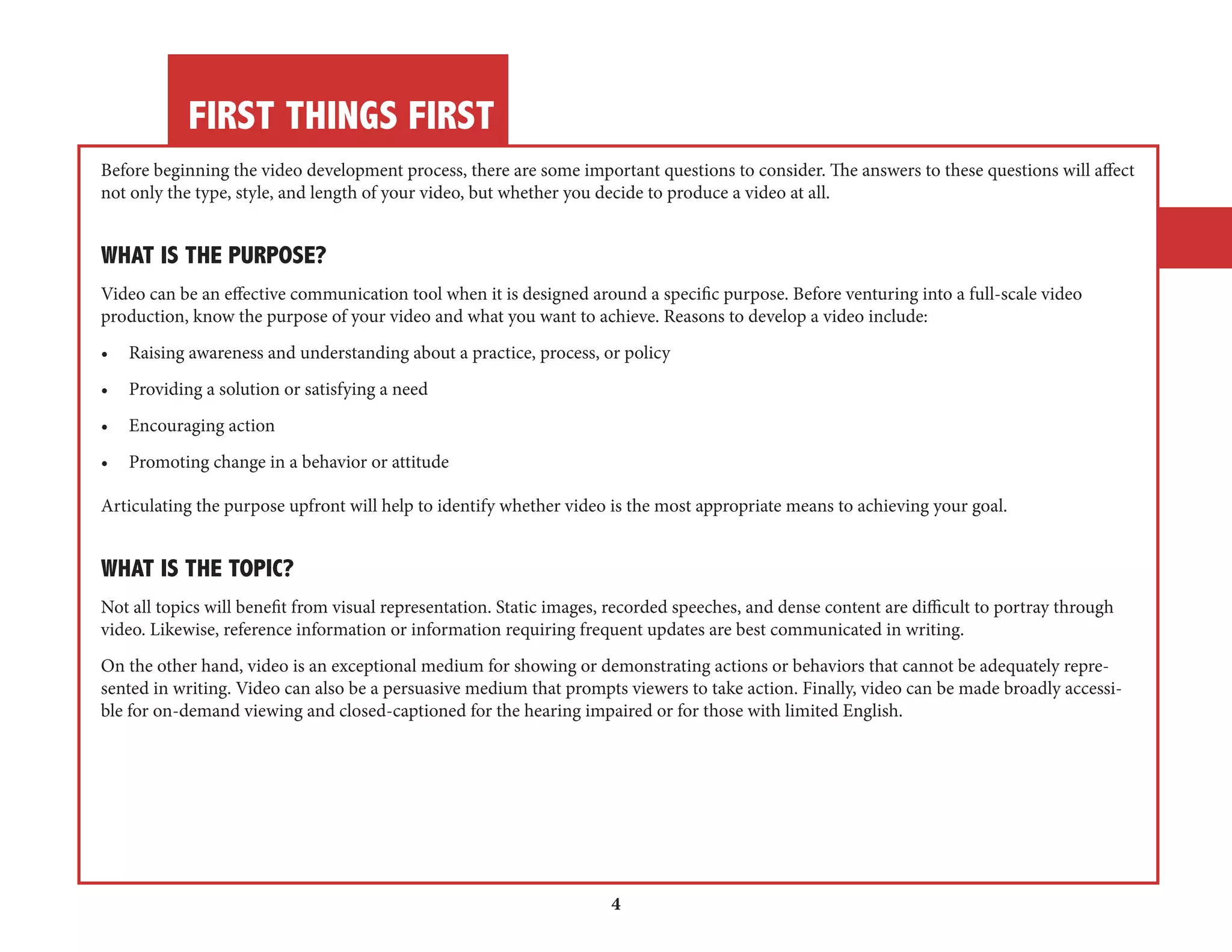 FIRST THINGS FIRST 
4 
Before beginning the video development process, there are some important questions to consider. The answers to these questions will affect 
not only the type, style, and length of your video, but whether you decide to produce a video at all. 
WHAT IS THE PURPOSE? 
Video can be an effective communication tool when it is designed around a specific purpose. Before venturing into a full-scale video 
production, know the purpose of your video and what you want to achieve. Reasons to develop a video include: 
• Raising awareness and understanding about a practice, process, or policy 
• Providing a solution or satisfying a need 
• Encouraging action 
• Promoting change in a behavior or attitude 
Articulating the purpose upfront will help to identify whether video is the most appropriate means to achieving your goal. 
WHAT IS THE TOPIC? 
Not all topics will benefit from visual representation. Static images, recorded speeches, and dense content are difficult to portray through 
video. Likewise, reference information or information requiring frequent updates are best communicated in writing. 
On the other hand, video is an exceptional medium for showing or demonstrating actions or behaviors that cannot be adequately represented 
in writing. Video can also be a persuasive medium that prompts viewers to take action. Finally, video can be made broadly accessible 
for on-demand viewing and closed-captioned for the hearing impaired or for those with limited English. 
 