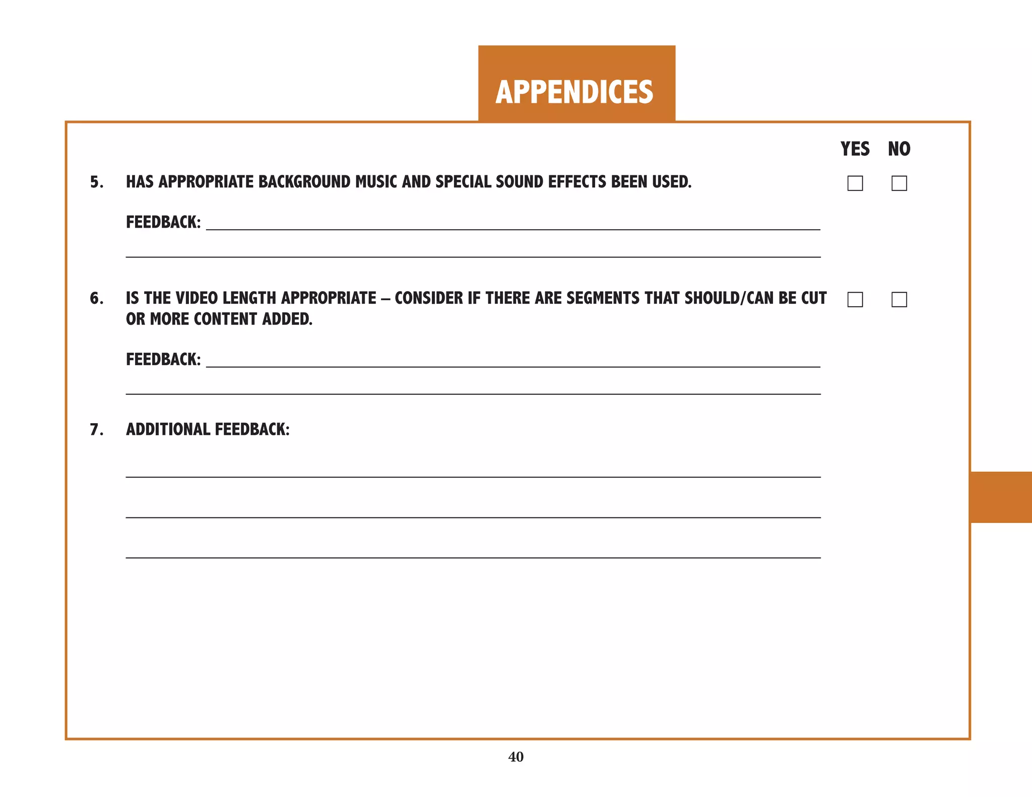 APPENDICES 
40 
YES NO 
5. HAS APPROPRIATE BACKGROUND MUSIC AND SPECIAL SOUND EFFECTS BEEN USED. ☐ ☐ 
FEEDBACK: _____________________________________________________________ 
_____________________________________________________________________ 
6. IS THE VIDEO LENGTH APPROPRIATE – CONSIDER IF THERE ARE SEGMENTS THAT SHOULD/CAN BE CUT ☐ ☐ 
OR MORE CONTENT ADDED. 
FEEDBACK: _____________________________________________________________ 
_____________________________________________________________________ 
7. ADDITIONAL FEEDBACK: 
_____________________________________________________________________ 
_____________________________________________________________________ 
_____________________________________________________________________ 
 