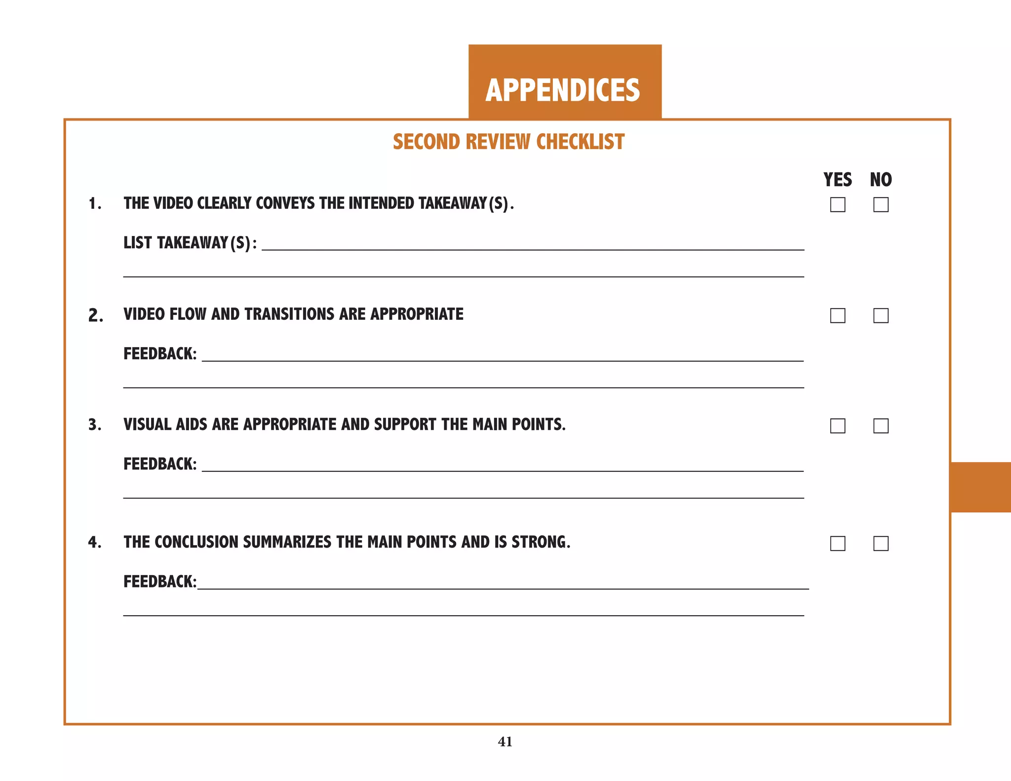 APPENDICES 
41 
SECOND REVIEW CHECKLIST 
YES NO 
1. THE VIDEO CLEARLY CONVEYS THE INTENDED TAKEAWAY(S). ☐ ☐ 
LIST TAKEAWAY(S): _______________________________________________________ 
_____________________________________________________________________ 
2. VIDEO FLOW AND TRANSITIONS ARE APPROPRIATE ☐ ☐ 
FEEDBACK: _____________________________________________________________ 
_____________________________________________________________________ 
3. VISUAL AIDS ARE APPROPRIATE AND SUPPORT THE MAIN POINTS. ☐ ☐ 
FEEDBACK: _____________________________________________________________ 
_____________________________________________________________________ 
4. THE CONCLUSION SUMMARIZES THE MAIN POINTS AND IS STRONG. ☐ ☐ 
FEEDBACK:______________________________________________________________ 
_____________________________________________________________________ 
 