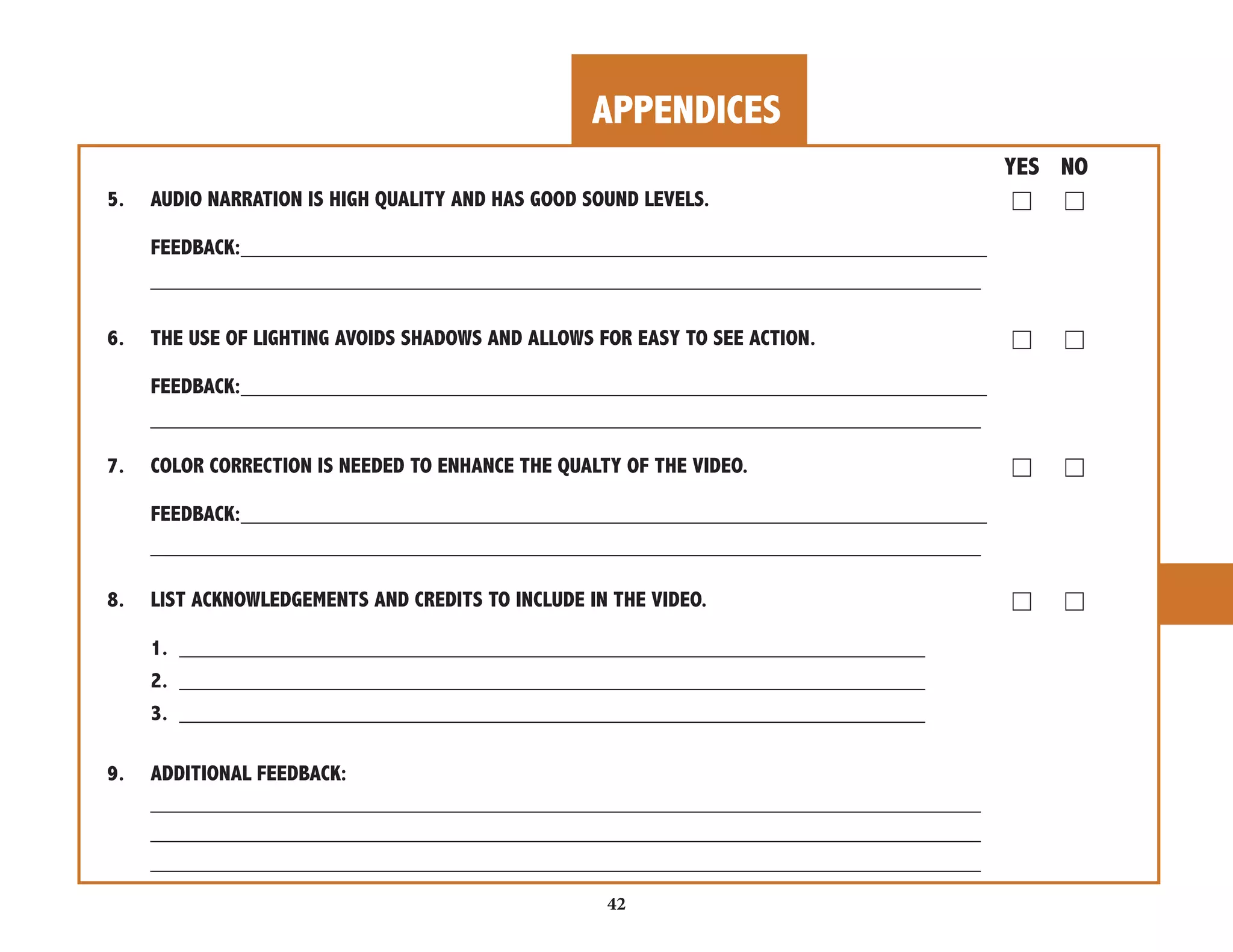 APPENDICES 
42 
YES NO 
5. AUDIO NARRATION IS HIGH QUALITY AND HAS GOOD SOUND LEVELS. ☐ ☐ 
FEEDBACK:______________________________________________________________ 
_____________________________________________________________________ 
6. THE USE OF LIGHTING AVOIDS SHADOWS AND ALLOWS FOR EASY TO SEE ACTION. ☐ ☐ 
FEEDBACK:______________________________________________________________ 
_____________________________________________________________________ 
7. COLOR CORRECTION IS NEEDED TO ENHANCE THE QUALTY OF THE VIDEO. ☐ ☐ 
FEEDBACK:______________________________________________________________ 
_____________________________________________________________________ 
8. LIST ACKNOWLEDGEMENTS AND CREDITS TO INCLUDE IN THE VIDEO. ☐ ☐ 
1. ______________________________________________________________ 
2. ______________________________________________________________ 
3. ______________________________________________________________ 
9. ADDITIONAL FEEDBACK: 
_____________________________________________________________________ 
_____________________________________________________________________ 
_____________________________________________________________________ 
 