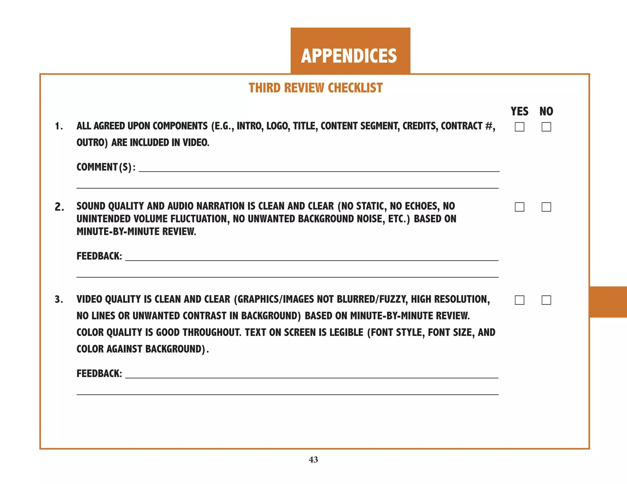 APPENDICES 
43 
THIRD REVIEW CHECKLIST 
YES NO 
1. ALL AGREED UPON COMPONENTS (E.G., INTRO, LOGO, TITLE, CONTENT SEGMENT, CREDITS, CONTRACT #, ☐ ☐ 
OUTRO) ARE INCLUDED IN VIDEO. 
COMMENT(S): ___________________________________________________________ 
_____________________________________________________________________ 
2. SOUND QUALITY AND AUDIO NARRATION IS CLEAN AND CLEAR (NO STATIC, NO ECHOES, NO ☐ ☐ 
UNINTENDED VOLUME FLUCTUATION, NO UNWANTED BACKGROUND NOISE, ETC.) BASED ON 
MINUTE-BY-MINUTE REVIEW. 
FEEDBACK: _____________________________________________________________ 
_____________________________________________________________________ 
3. VIDEO QUALITY IS CLEAN AND CLEAR (GRAPHICS/IMAGES NOT BLURRED/FUZZY, HIGH RESOLUTION, ☐ ☐ 
NO LINES OR UNWANTED CONTRAST IN BACKGROUND) BASED ON MINUTE-BY-MINUTE REVIEW. 
COLOR QUALITY IS GOOD THROUGHOUT. TEXT ON SCREEN IS LEGIBLE (FONT STYLE, FONT SIZE, AND 
COLOR AGAINST BACKGROUND). 
FEEDBACK: _____________________________________________________________ 
_____________________________________________________________________ 
 