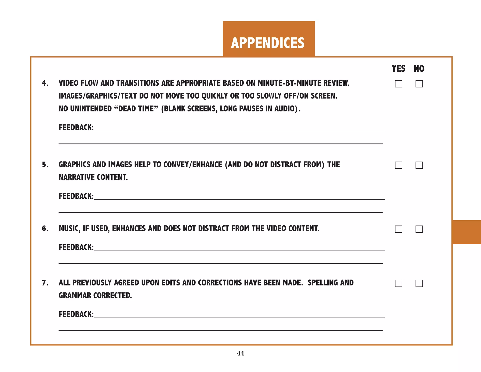 APPENDICES 
44 
YES NO 
4. VIDEO FLOW AND TRANSITIONS ARE APPROPRIATE BASED ON MINUTE-BY-MINUTE REVIEW. ☐ ☐ 
IMAGES/GRAPHICS/TEXT DO NOT MOVE TOO QUICKLY OR TOO SLOWLY OFF/ON SCREEN. 
NO UNINTENDED “DEAD TIME” (BLANK SCREENS, LONG PAUSES IN AUDIO). 
FEEDBACK:______________________________________________________________ 
_____________________________________________________________________ 
5. GRAPHICS AND IMAGES HELP TO CONVEY/ENHANCE (AND DO NOT DISTRACT FROM) THE ☐ ☐ 
NARRATIVE CONTENT. 
FEEDBACK:______________________________________________________________ 
_____________________________________________________________________ 
6. MUSIC, IF USED, ENHANCES AND DOES NOT DISTRACT FROM THE VIDEO CONTENT. ☐ ☐ 
FEEDBACK:______________________________________________________________ 
_____________________________________________________________________ 
7. ALL PREVIOUSLY AGREED UPON EDITS AND CORRECTIONS HAVE BEEN MADE. SPELLING AND ☐ ☐ 
GRAMMAR CORRECTED. 
FEEDBACK:______________________________________________________________ 
_____________________________________________________________________ 
 