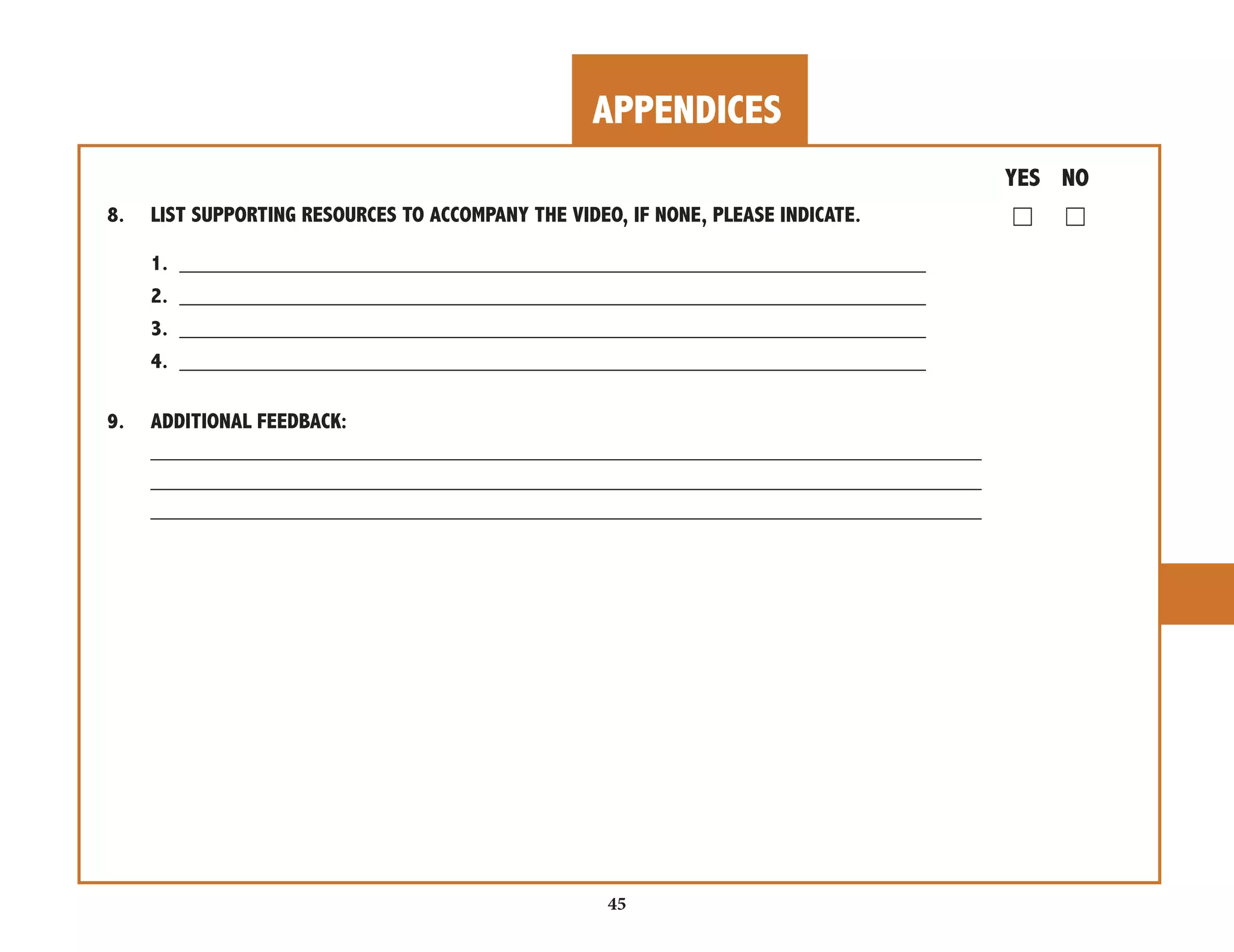 APPENDICES 
45 
YES NO 
8. LIST SUPPORTING RESOURCES TO ACCOMPANY THE VIDEO, IF NONE, PLEASE INDICATE. ☐ ☐ 
1. ______________________________________________________________ 
2. ______________________________________________________________ 
3. ______________________________________________________________ 
4. ______________________________________________________________ 
9. ADDITIONAL FEEDBACK: 
_____________________________________________________________________ 
_____________________________________________________________________ 
_____________________________________________________________________ 
 